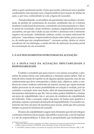 63
sobre a qual a pretensão incide. O juiz que recebe a denúncia sem o pedido
condenatório está atuando sem a imprescindível provocação do titular da
ação, e, por isso, confundindo-se com a figura do acusador.
Paradoxalmente, os prosélitos do garantismo não aceitam a formu-
lação de pedido de condenação do acusado, mutilando não só o sistema
finalístico tradicional do processo, consistente em instrumentalizar o direi-
to penal da sociedade, senão também a própria angularidade processual
acusatória, em que não é dado ao juiz receber a denúncia sem o elemento
rogativo da acusação. Admitindo, embora, existir, na trama relacional do
processo, “uma íntima e imprescindível relação entre delito, pena e proces-
so, de modo que são complementares”7
, recusam aceitar, dentre os vários
paradoxos de sua ideologia, o modo devido de aplicação da justiça penal
na consumação do ato acusatório.
2. À LUZ DOS ELEMENTOS ESTRUTURAIS DA ACUSAÇÃO
2.1 A dupla face da acusação: imputabilidade e
responsabilidade
É sabido e consabido que para exercer o seu múnus acusatório, o pro-
motor de justiça forma com antecedência a chamada opinio delicti. Não se
trata de mero estado de espírito ou de alguma opinião aparente, mas de um
conhecimento que deve corresponder a dados reais, objetivos, sobre a exis-
tência do crime e indícios suficientes de autoria, mesmo que sejam somente
dados prováveis ou de maior probabilidade em relação à verdade, pois do
contrário a acusação seria uma ficção, além de temerariamente injusta8
. Os
documentos informativos que lhe vêm às mãos podem habilitá-lo a formar
um juízo de culpabilidade, isto é, um juízo de existência da culpabilidade
do indiciado. Toda a acusação supõe esse juízo, de forma mais genérica e
primária, suposto o princípio dominante da imputabilidade. O acusador cer-
tamente não fará um juízo de inocência para acusar, ainda que deva pensar
sempre na possível inocência do acusado.
Do juízo de culpabilidade surgem dois elementos que devem integrar
a estrutura intrínseca da acusação, seja pública ou privada: o ato de imputar
e o ato de responsabilizar. E duas são as propriedades que fundamental-
7	 “Não existe delito sem pena, nem pena sem delito e processo, nem processo penal senão para determinar
o delito e impor uma pena” (LOPES JR., Aury. Introdução Crítica ao Processo Penal, p. 4).
8	 V. OLIVEIRA, Gilberto Callado. O Conceito de Acusação. São Paulo: Revista dos Tribunais, 1996, p. 180.
 