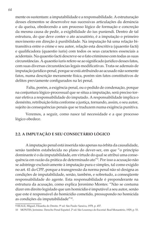 64
mente os sustentam: a imputabilidade e a responsabilidade. A estruturação
desses elementos se desenvolve nas sucessivas articulações da denúncia
e da queixa, obedecendo a um processo lógico de formação e concreção
da mesma causa de pedir, a exigibilidade do ius puniendi. Dentro de tal
estrutura, do que deve conter o ato acusatório, é a imputação o primeiro
movimento em direção à punibilidade. Na imputação há uma relação bi-
transitiva entre o crime e seu autor, relação esta descritiva (quaestio facti)
e qualificadora (quaestio iuris) com todos os seus caracteres essenciais a
acidentais. Na quaestio facti descreve-se o fato criminoso com todas as suas
circunstâncias. A quaestio iuris refere-se ao significado jurídico desses fatos,
com suas diversas circunstâncias legais modificativas. Trata-se ademais de
imputação jurídico-penal, porque se está atribuindo ao acusado não somente
fatos, numa descrição meramente física, porém sim fatos constitutivos de
delitos previamente configurados na lei penal.
Falta, porém, a exigência penal, ou o pedido de condenação, porque
na conjuntura lógico-processual que se situa a imputação, será preciso tor-
nar efetiva a responsabilidade do imputado. A responsabilidade implica o
demérito, retribuição feita conforme a justiça, tornando, assim, o seu autor,
sujeito às consequências penais que se traduzem numa exigência punitiva.
Veremos, a seguir, como nasce tal necessidade e a que processo
lógico obedece.
2.2. A imputação e seu consectário lógico
A imputação penal está inserida não apenas na órbita da causalidade,
senão também estabelecida no plano do dever-ser, em que “o princípio
dominante é o da imputabilidade, em virtude do qual se atribui uma conse-
quência em razão da prática de determinado ato”9
. Por isso a acusação não
se adstringe exclusivamente à imputação pura e simples, tal como exigido
no art. 41 do CPP, porque a transgressão da norma penal não só designa as
condições de imputabilidade, senão, também, e sobretudo, a conseqüente
responsabilidade do agente. Esta responsabilidade é preponderante na
estrutura da acusação, como explica Jeronimo Montes: “Não se costuma
dizer em direito legislado que um homicídio é imputável a seu autor, senão
que este é responsável do homicídio cometido, pressupondo no homicida
as condições da imputabilidade”10
.
9 REALE, Miguel, Filoaofia do Direito. 9ª ed. São Paulo: Saraiva, 1978, p. 457.
10	 MONTES, Jerónimo. Derecho Penal Español. 2ª ed. São Lourenço do Escorial: Real Monastério, 1929, p. 53.
 