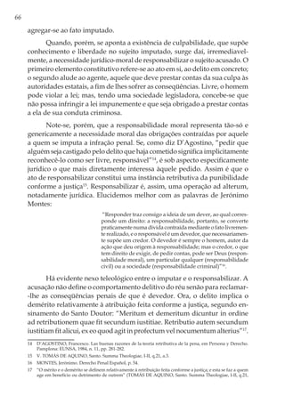 66
agregar-se ao fato imputado.
Quando, porém, se aponta a existência de culpabilidade, que supõe
conhecimento e liberdade no sujeito imputado, surge daí, irremediavel-
mente, a necessidade jurídico-moral de responsabilizar o sujeito acusado. O
primeiro elemento constitutivo refere-se ao ato em si, ao delito em concreto;
o segundo alude ao agente, aquele que deve prestar contas da sua culpa às
autoridades estatais, a fim de lhes sofrer as conseqüências. Livre, o homem
pode violar a lei; mas, tendo uma sociedade legisladora, concebe-se que
não possa infringir a lei impunemente e que seja obrigado a prestar contas
a ela de sua conduta criminosa.
Note-se, porém, que a responsabilidade moral representa tão-só e
genericamente a necessidade moral das obrigações contraídas por aquele
a quem se imputa a infração penal. Se, como diz D’Agostino, “pedir que
alguém seja castigado pelo delito que haja cometido significa implicitamente
reconhecê-lo como ser livre, responsável”14
, é sob aspecto especificamente
jurídico o que mais diretamente interessa àquele pedido. Assim é que o
ato de responsabilizar constitui uma instância retributiva da punibilidade
conforme a justiça15
. Responsabilizar é, assim, uma operação ad alterum,
notadamente jurídica. Elucidemos melhor com as palavras de Jerónimo
Montes:
“Responder traz consigo a ideia de um dever, ao qual corres-
ponde um direito: a responsabilidade, portanto, se converte
praticamente numa dívida contraída mediante o fato livremen-
te realizado, e o responsável é um devedor, que necessariamen-
te supõe um credor. O devedor é sempre o homem, autor da
ação que deu origem à responsabilidade; mas o credor, o que
tem direito de exigir, de pedir contas, pode ser Deus (respon-
sabilidade moral), um particular qualquer (responsabilidade
civil) ou a sociedade (responsabilidade criminal)”16
.
Há evidente nexo teleológico entre o imputar e o responsabilizar. A
acusação não define o comportamento delitivo do réu senão para reclamar-
-lhe as conseqüências penais de que é devedor. Ora, o delito implica o
demérito relativamente à atribuição feita conforme a justiça, segundo en-
sinamento do Santo Doutor: “Meritum et demeritum dicuntur in ordine
ad retributionem quae fit secundum iustitiae. Retributio autem secundum
iustitiam fit alicui, ex eo quod agit in profectum vel nocumentum alterius”17
.
14	 D’AGOSTINO, Francesco. Las buenas razones de la teoría retributiva de la pena, em Persona y Derecho.
Pamplona: EUNSA, 1984, n. 11, pp. 281-282.
15	 V. TOMÁS DE AQUINO, Santo. Summa Theologiae, I-II, q.21, a.3.
16	 MONTES, Jerónimo. Derecho Penal Español, p. 54.
17	 “O mérito e o demérito se definem relativamente à retribuição feita conforme a justiça; e esta se faz a quem
age em benefício ou detrimento de outrem” (TOMÁS DE AQUINO, Santo. Summa Theologiae, I-II, q.21,
 