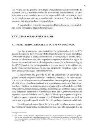 67
Daí resulta que na própria imputação se manifesta o desmerecimento do
acusado, isto é, a retribuição devida à sociedade em detrimento da qual
agiu; donde a necessidade jurídica de responsabilizá-lo. A acusação esta-
ria incompleta sem este segundo elemento estrutural. Por isso não basta
imputar; é de rigor também responsabilizar.
A imputação é, portanto, pressuposto lógico do ato de responsabili-
zar, e este consectário lógico da imputação.
3. À LUZ DAS NORMAS PROCESSUAIS
3.1. Inexigibilidade do art. 41 do CPP na denúncia.
Um dos argumentos mais especiosos é a omissão do art. 41 do CPP
quanto à exigência de expresso pedido de condenação na inicial acusatória.
Como está em jogo a liberdade individual do denunciado, direito funda-
mental de altíssimo valor, não se poderia ampliar os elementos legais da
denúncia, como instrumento de integração, através da aplicação analógica
do CPC18
. Essa tese, de fundo garantista, procura manter a literalidade da-
quele enunciado normativo, e não a sua ampliação exegética, o que seria
uma aplicação analógica in malam partem.
O argumento não procede. O art. 41 determina: “A denúncia ou
queixa conterá a exposição do fato criminoso, com todas as suas circuns-
tâncias, a qualificação do acusado ou esclarecimentos pelos quais se possa
identificá-lo, a classificação do crime e, quando necessário, o rol das teste-
munhas”. Embora no requisito da imputação esteja subtendido o pedido
condenatório, impende seja declarada a existência de um título penal e uma
clara exigência deste título. A imputação tem, em si, por seu consectário
lógico - a responsabilidade penal -, algo do direito que se pretende aplicar.
É o débito penal em sua forma concreta, débito real de justiça que se deve
pedir seja resgatado a partir do ato de entrega da prestação jurisdicional.
Na antiga doutrina de Bento de Faria, a ação penal era apenas o meio
de apurar definitivamente a existência de infração que a lei penal qualifica de
a.3).
18 Como admite a melhor doutrina antigarantista, ao invocar a exigência expressa de formulação do “pedido,
com as suas especificações”, contida no inciso IV do art. 282 do Código de Processo Civil, norma esta que
deve ser aplicada por analogia (V. BONFIM, Edilson Mougenot. Curso de Processo Penal. 7ª ed. São Paulo:
Saraiva, p. 204).
 