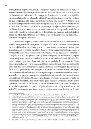 68
crime, tornando possível, assim, “o ulterior pedido da aplicação da pena”19
.
Mas o conceito de acusação deste ilustre processualista não poderia ser - e
de fato não é - definitivo. A concepção dominante condiciona a aptidão
processual da ação penal condenatória à “manifestação expressa da vontade
de que se aplique a lei penal a quem se suspeita seja o autor”20
. Não se trata
de mero complemento ou requisito dispensável, mas da completude do ato
acusatório. “Embora o pedido de condenação esteja implícito na descrição
do fato criminoso, com todas as suas circunstâncias, quando se deduz a
pretensão punitiva, cujo objetivo é o de inflição da pena ao autor do fato, o
órgão do Ministério Público deve fazê-lo de forma expressa na denúncia”,
pondera Hidejalma Muccio21
.
Nenhuma imputação teria sentido se, como vimos, não se vislumbras-
se nela a responsabilidade penal do imputado. Abstraídos os pressupostos
de probabilidade e de certeza que servem de lastro para a justa causa e para
a condenação, o pedido punitivo deve ser feito expressamente, porque ele
representa a conclusão essencial e indispensável da acusação - o material
(fato) e o jurídico (exigência penal). Pouco importa se, na denúncia, o pro-
motor de justiça esteja atuando em sede de juízo de admissibilidade. Seu
lastro existe, e por isso deve orientar-se ao pedido de condenação. Tam-
pouco importa que venha o contraditório, pois este fará parte da discussão
dialética dos fatos imputados. Seria autêntico despropério deixar ele de
formular o pedido de condenação por causa do contraditório, dos argu-
mentos contrários da defesa, das surpresas que possa oferecer o instrutório
apurador, ou porque os argumentos do juiz, na decisão da causa, tornem
inexeqüível o pedido. Afinal, seus esforços em torno da comprovação da
imputação acusatória são motivados pelo pedido. De mais a mais, como
pondera Damásio E. de Jesus, “o instrumento que é o processo, não pode
ser mais importante do que a própria relação material que se discute nos
autos”22
. Justamente por isso é que o pedido não pode limitar-se à exis-
19	 FARIA, Bento de. Direito Processual Penal. Rio de Janeiro: Record, 1960, vol. 1, p. 118.
20	 NORONHA, E. MAGALHÃES. Curso de Direito Processual Penal. 24ª ed. São Paulo: Saraiva, 1996, p. 27.
21	 MUCCIO, Hidejalma. Da Denúncia. São Paulo: Edipro, 2001, p. 47. Contrariamente, por ser o pedido con-
denatório fim implícito na ação penal, v., na antiga doutrina, ROSA, Inocencio Borges da. Processo Penal
Brasileiro. Porto Alegre: Globo, 1942, vol. I, pp. 177-178; na doutrina recente, por estar subentendido o
interesse na condenação, LIMA, Renato Brasileiro de. Manual de Processo Penal. Niterói: Impetus, 2011, vol.
I, p. 363; ou por estar implícito o pedido quando mencionados os dispositivos penais em que está incurso
o acusado, MIRABETE, Julio Fabrini. Código de Processo Penal Interpretado. 7ª ed. São Paulo: Atlas, 1999,
p. 182, ou, ainda, porque “a só imputação a alguém da prática de um fato alegadamente delituoso (art. 41,
CPP) constitui manifestação expressa da pretensão punitiva” (OLIVEIRA, Eugenio Pacelli de. Curso de
Processo Penal. 11ª ed. Rio de Janeiro: Lumen Júris, 2009, p. 99). A vetusta doutrina de Galdino Siqueira,
reproduzindo as lições de João Mendes Almeida Junior, ensina, porém, a necessidade de pedido expresso,
porque esse é o fim da ação penal (v. SIQUEIRA, Galdino. Curso de Processo Criminal. 2ª ed. São Paulo:
Magalhães, 1924, p. 321).
22	 JESUS, Damásio Evangelista de. Código de Processo Penal Anotado. 24ª ed. São Paulo: Saraiva, 2010, p. 364
 
