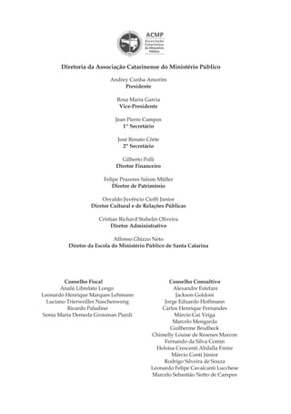 Andrey Cunha Amorim
Presidente
Rosa Maria Garcia
Vice-Presidente
Jean Pierre Campos
1º Secretário
José Renato Côrte
2º Secretário
Gilberto Polli
Diretor Financeiro
Felipe Prazeres Salum Müller
Diretor de Patrimônio
Osvaldo Juvêncio Cioffi Júnior
Diretor Cultural e de Relações Públicas
Cristian Richard Stahelin Oliveira
Diretor Administrativo
Affonso Ghizzo Neto
Diretor da Escola do Ministério Público de Santa Catarina
Diretoria da Associação Catarinense do Ministério Público
Conselho Fiscal
Analú Librelato Longo
Leonardo Henrique Marques Lehmann
Luciano Trierweiller Naschenweng
Ricardo Paladino
Sonia Maria Demeda Groisman Piardi
Conselho Consultivo
Alexandre Estefani
Jackson Goldoni
Jorge Eduardo Hoffmann
Carlos Henrique Fernandes
Márcio Gai Veiga
Marcelo Mengarda
Guilherme Brodbeck
Chimelly Louise de Resenes Marcon
Fernando da Silva Comin
Heloísa Crescenti Abdalla Freire
Márcio Conti Júnior
Rodrigo Silveira de Souza
Leonardo Felipe Cavalcanti Lucchese
Marcelo Sebastião Netto de Campos
 