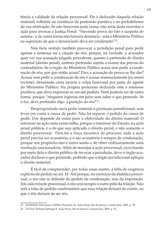 69
tência e validade da relação processual. Ele é deduzido daquela relação
material, refletida na existência da pretensão punitiva e no probabilismo
de sua efetivação. Se não houvesse justa causa, não seria dado exercitar a
ação para invocar a Justiça Penal. “Havendo prova do fato e suspeita de
autoria - e de outra forma não haveria denúncia - está o Ministério Público
na suposição de que o denunciado deva ser condenado”23
.
Não faria sentido também provocar a jurisdição penal para pedir
apenas a sentença ou a citação do réu, porque, na verdade, o acusador
quer ver sua acusação julgada procedente, quanto à pretensão de direito
material (direito penal), embora pretensão sujeita a exame das provas do
contraditório. Se o órgão do Ministério Público acusa sem pedir a conde-
nação do réu, por que então acusa? Para a acusação do pouco se lhe dar?
Acusar sem pedir a condenação do réu é acusar temerariamente (ex animi
levitate), denotando certa incúria e culpa funcional por parte do agente
do Ministério Público. Na própria pretensão deduzida está o interesse
punitivo, que deve expressar-se em um pedido. Nem poderia ser de outra
forma, porque “ninguém ingressa em juízo sem saber o que pretende. Se
o faz, deve pretender algo: a punição do réu”24
.
Despropositado seria pedir somente a prestação jurisdicional, sem
levar em conta a causa de pedir. Não há separar o pedido da causa de
pedir. Um depende da outra para a efetividade do direito material. O
interesse na ação seria então falho, porque o interesse do Estado, na ação
penal pública, é o de que seja aplicado o direito penal, e não somente o
direito processual. Para ter a força incoativa do processo, toda a ação
penal precisa ser acusatória, e o ato acusatório é sempre de condenação,
porque seu propósito não é outro senão o de obter ordinariamente uma
resolução sancionadora. Além de manejar a ação processual, exercitando
por meio dela o direito público de invocar a jurisdição, deve o órgão acu-
sador declarar o que pretende, pedindo que o órgão jurisdicional aplique
o direito material.
É fácil de compreender, por todas essas razões, a falta de exigência
explícita do pedido no art. 41. Até porque, no exercício da dialética proces-
sual, o réu não se defende do pedido de condenação, mas da imputação.
Em cada relação processual, o réu será sempre o outro pólo da relação. Não
será a falta de pedido condenatório que essa relação deixará de existir, ou
que o réu deixará de ser réu.
23	 MARTINS, Nilo César e HORA, Pompílio da. Ação Penal. Rio de Janeiro: Lúmen Júris, 2001, p. 78.
24	 GULLO, Roberto Santiago F. Ação Penal. Rio de Janeiro: Lumen Juris, 2009, p. 11.
 