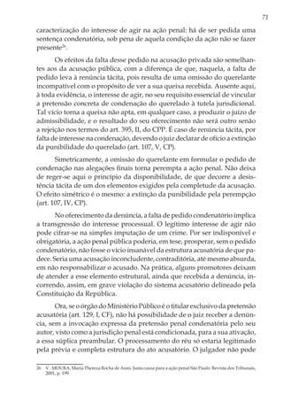 71
caracterização do interesse de agir na ação penal: há de ser pedida uma
sentença condenatória, sob pena de aquela condição da ação não se fazer
presente26
.
Os efeitos da falta desse pedido na acusação privada são semelhan-
tes aos da acusação pública, com a diferença de que, naquela, a falta de
pedido leva à renúncia tácita, pois resulta de uma omissão do querelante
incompatível com o propósito de ver a sua queixa recebida. Ausente aqui,
à toda evidência, o interesse de agir, no seu requisito essencial de vincular
a pretensão concreta de condenação do querelado à tutela jurisdicional.
Tal vício torna a queixa não apta, em qualquer caso, a produzir o juízo de
admissibilidade, e o resultado do seu oferecimento não será outro senão
a rejeição nos termos do art. 395, II, do CPP. É caso de renúncia tácita, por
falta de interesse na condenação, devendo o juiz declarar de ofício a extinção
da punibilidade do querelado (art. 107, V, CP).
Simetricamente, a omissão do querelante em formular o pedido de
condenação nas alegações finais torna perempta a ação penal. Não deixa
de reger-se aqui o princípio da disponibilidade, de que decorre a desis-
tência tácita de um dos elementos exigidos pela completude da acusação.
O efeito simétrico é o mesmo: a extinção da punibilidade pela perempção
(art. 107, IV, CP).
No oferecimento da denúncia, a falta de pedido condenatório implica
a transgressão do interesse processual. O legítimo interesse de agir não
pode cifrar-se na simples imputação de um crime. Por ser indisponível e
obrigatória, a ação penal pública poderia, em tese, prosperar, sem o pedido
condenatório, não fosse o vício insanável da estrutura acusatória de que pa-
dece. Seria uma acusação inconcludente, contraditória, até mesmo absurda,
em não responsabilizar o acusado. Na prática, alguns promotores deixam
de atender a esse elemento estrutural, ainda que recebida a denúncia, in-
correndo, assim, em grave violação do sistema acusatório delineado pela
Constituição da República.
Ora, se o órgão do Ministério Público é o titular exclusivo da pretensão
acusatória (art. 129, I, CF), não há possibilidade de o juiz receber a denún-
cia, sem a invocação expressa da pretensão penal condenatória pelo seu
autor, visto como a jurisdição penal está condicionada, para a sua ativação,
a essa súplica preambular. O processamento do réu só estaria legitimado
pela prévia e completa estrutura do ato acusatório. O julgador não pode
26	 V . MOURA, Maria Thereza Rocha de Assis. Justa causa para a ação penal São Paulo: Revista dos Tribunais,
2001, p. 199.
 