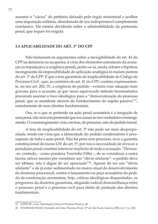 72
assumir o “vácuo” do petitório deixado pelo órgão ministerial e acolher
uma imputação solitária, abandonada de seu indispensável complemento
conclusivo. Ele estaria decidindo sobre a admissibilidade da pretensão
penal, que sequer foi exigida.
3.3 Aplicabilidade do art. 3º do CPP
Não bastassem os argumentos sobre a inexigibilidade do art. 41 do
CPP na denúncia ou na queixa, à vista dos elementos estruturais da acusa-
ção (a imputação e a exigência penal), poder-se-ia, ainda, rebater a hipótese
incongruente da impossibilidade de aplicação analógica in malam partem
do art. 3º do CPP. É que a tese garantista de inaplicabilidade do Código de
Processo Civil - que, ao contrário do art. 41 do CPP, contém, expressamen-
te, no seu art. 282, IV, a exigência do pedido - evitaria criar situação mais
gravosa para o acusado, já que nesse equivocado método hermenêutico
procuram assestar o foco ideológico para a “democratização do processo
penal, que se manifesta através do fortalecimento do sujeito passivo”27
,
notadamente de seus direitos fundamentais.
Ora, se o que se pretende na ação penal acusatória é a irrogação de
uma pena, não será esta pretensão que irá causar ao réu verdadeiro constragi-
mento. O constrangimento viria, em tese, do processo, não do pedido inicial.
A tese de inaplicabilidade do art. 3º não pode ser mais despropo-
sitada, tendo em vista que a idoneidade do pedido condenatório é pres-
suposto de toda a ação penal. Não há pena sem processo, reza a garantia
constitucional do inciso LIV do art. 5º; por isso a necessidade de invocar a
jurisdição penal constitui interesse implícito de toda a acusação. “Deixou-
-se, contudo, - como pondera Tourinho Filho -, de se considerar a outra
faceta, talvez mesmo por constituir um “óbvio ululante”: o pedido deve
ser idôneo, isto é digno de ser apreciado”28
. Apesar de ser um “óbvio
ululante” e de já estar sedimentado no marco atual do desenvolvimento
da doutrina processual, contra o lançamento na peça acusatória do pedi-
do de condenação arremetem, hoje, críticas ideológicas disparatadas, os
pregoeiros da doutrina garantista, alegando radical dissemelhança entre
o processo penal e o processo civil para efeito de proteção dos direitos
fundamentais.
27	 LOPES JR., Aury. Introdução Crítica ao Processo Penal, p. 40.
28	 TOURINHO FILHO, Fernando da Costa. Processo Penal. 27ª ed. São Paulo: Saraiva, 2005, vol. 1º, p. 528.
 