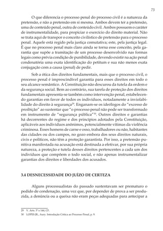 73
O que diferencia o processo penal do processo civil é a natureza da
pretensão, e não a pretensão em si mesma. Ambos devem ter a pretensão,
uma de conteúdo penal, outra de conteúdo civil. Ambos possuem o caráter
de instrumentalidade, para propiciar o exercício do direito material. Não
se trata aqui de transpor o conceito civilístico de pretensão para o processo
penal. Aquele está regido pela justiça comutativa; este, pela justiça legal.
É que no processo penal mais claro ainda se torna esse conceito, pela ga-
rantia que supõe a tramitação de um processo desenvolvido nas formas
legais como prévia condição de punibilidade, devendo existir na ação penal
condenatória uma exata identificação do petitum e sua não menos exata
conjugação com a causa (penal) de pedir.
Sob a ótica dos direitos fundamentais, mais que o processo civil, o
processo penal é imprescindível garantia para esses direitos em todo o
seu alcance semântico. A Constituição não descurou da tutela da ordem e
da segurança social. Bem ao contrário, sua tarefa de proteção dos direitos
fundamentais apresenta-se também como intervenção penal, estabelecen-
do garantias em favor de todos os indivíduos, notadamente a inviolabi-
lidade do direito à segurança29
. Enganam-se os ideólogos do “excesso de
proibição” ao sustentar que “o processo penal não pode ser transformado
em instrumento de “segurança pública”30
. Outros direitos e garantias
há decorrentes do regime e dos princípios adotados pela Constituição,
aplicáveis aos indivíduos anônimos, potencialmente vítimas da violência
criminosa. Esses homens de carne e osso, trabalhadores ou não, habitantes
das cidades ou dos campos, no gozo embora dos seus direitos naturais,
civis e políticos, não têm a proteção garantista. Por isso, a pretensão pu-
nitiva manifestada na acusação está destinada a efetivar, por sua própria
natureza, a proteção e tutela desses direitos pertencentes a cada um dos
indivíduos que compõem o todo social, e não apenas instrumentalizar
garantias dos direitos e liberdades dos acusados.
3.4 Desnecessidade do juízo de certeza
Alguns processualistas do passado sustentavam ser prematuro o
pedido de condenação, uma vez que, por depender de prova a ser produ-
zida, a denúncia ou a queixa não eram peças adequadas para antecipar a
29	 V. Arts. 5º e 144, CF.
30	 LOPES JR., Aury. Introdução Crítica ao Processo Penal, p. 9.
 