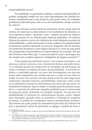 74
responsabilidade do réu31
.
Na atualidade, os garantistas reeditam a mesma impropriedade do
pedido, arraigados sempre em sua visão hipermióptica dos direitos hu-
manos, sustentando que a fase inicial da ação penal carece de condições
probatórias suficientes para, sob o crivo do contraditório, ensejar um juízo
de certeza32
.
Claro está que na fase inicial da ação penal, não há, ainda, juízo de
certeza, de modo que no oferecimento e no recebimento da denúncia, os
seus respectivos atores - promotor e juiz - emitem um juízo de admissi-
bilidade, passível de ser desfeito pela instrução probatória. Os indícios
idôneos de autoria e a prova da existência do crime integram esse juízo de
admissibilidade, e estão relacionados, à toda evidência, ao próprio mérito
da pretensão punitiva deduzida no processo. Enquanto não for desfeita,
essa pretensão permanece como dogma intocável no curso da ação penal
até o julgamento da procedência ou improcedência da acusação. Diz por
isso Francisco Soto Nieto que “o processo judicial nasce e prossegue seu
iter sempre sob a sombra sugestiva e instigadora do dogma acusatório”33
.
Todo aquele que pretende exercer o seu múnus acusatório e, no
processo, instruir as provas com o máximo de eficácia, não pode furtar-
-se à condição prévia de estudar bem os elementos de informação, de
modo a transpor os umbrais do juízo de possibilidade. A este juízo se
dedica a autoridade policial, no curso das investigações, em uma das
etapas mais importantes do caminho que leva o autor de um crime ao
tempo da pena. No exercício da ação penal já não há mais lugar para
conjecturas, intuições factíveis, possibilidades, ainda que, nelas, exista
um componente racional na determinação dos fatos que não possa ser
totalmente erradicado. Aqui se impõe a condição genérica da justa causa,
isto é, o requisito de suficiente respaldo probatório para a instauração
do processo penal, traduzido em fundada suspeita, em um juízo de
probabilidade. O processo de criminalização alcança, assim, estágio
mais depurado, quando então se manifesta a irrefragável exigência
de justiça. O pedido de condenação torna-se juridicamente aceitável.
Até mesmo nas ações penais da competência privativa do Tribunal do
Júri, à postulação inicial de pronúncia se agrega o pedido de levar o
31	 ESPÍNOLA FILHO, Eduardo. Código de Processo Penal Brasileiro Anotado. Rio de Janeiro: Borsoi, 1955,
vol. 1, p.
32	 V. BOSCHI, José Antonio Paganella. Ação Penal (arts. 24 a 62), em Código de Processo Penal Comentado.
Porto Alegre: Livraria do Advogado, 2002, p.55; BISSOLI FILHO, Francisco. A impropriedade do pedido
de condenação na denúncia e na queixa, pp. 29-31.
33	 SOTO NIETO, Francisco. Correlación entre acusación y sentencia. Madrid: Monte Corso, 1979, p. 177.
 