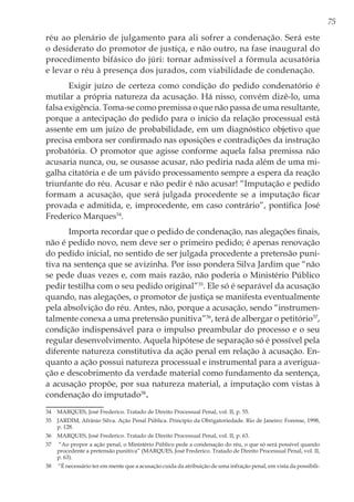 75
réu ao plenário de julgamento para ali sofrer a condenação. Será este
o desiderato do promotor de justiça, e não outro, na fase inaugural do
procedimento bifásico do júri: tornar admissível a fórmula acusatória
e levar o réu à presença dos jurados, com viabilidade de condenação.
Exigir juízo de certeza como condição do pedido condenatório é
mutilar a própria natureza da acusação. Há nisso, convém dizê-lo, uma
falsa exigência. Toma-se como premissa o que não passa de uma resultante,
porque a antecipação do pedido para o início da relação processual está
assente em um juízo de probabilidade, em um diagnóstico objetivo que
precisa embora ser confirmado nas oposições e contradições da instrução
probatória. O promotor que agisse conforme aquela falsa premissa não
acusaria nunca, ou, se ousasse acusar, não pediria nada além de uma mi-
galha citatória e de um pávido processamento sempre a espera da reação
triunfante do réu. Acusar e não pedir é não acusar! “Imputação e pedido
formam a acusação, que será julgada procedente se a imputação ficar
provada e admitida, e, improcedente, em caso contrário”, pontifica José
Frederico Marques34
.
Importa recordar que o pedido de condenação, nas alegações finais,
não é pedido novo, nem deve ser o primeiro pedido; é apenas renovação
do pedido inicial, no sentido de ser julgada procedente a pretensão puni-
tiva na sentença que se avizinha. Por isso pondera Silva Jardim que “não
se pede duas vezes e, com mais razão, não poderia o Ministério Público
pedir testilha com o seu pedido original”35
. Ele só é separável da acusação
quando, nas alegações, o promotor de justiça se manifesta eventualmente
pela absolvição do réu. Antes, não, porque a acusação, sendo “instrumen-
talmente conexa a uma pretensão punitiva”36
, terá de albergar o petitório37
,
condição indispensável para o impulso preambular do processo e o seu
regular desenvolvimento. Aquela hipótese de separação só é possível pela
diferente natureza constitutiva da ação penal em relação à acusação. En-
quanto a ação possui natureza processual e instrumental para a averigua-
ção e descobrimento da verdade material como fundamento da sentença,
a acusação propõe, por sua natureza material, a imputação com vistas à
condenação do imputado38
.
34	 MARQUES, José Frederico. Tratado de Direito Processual Penal, vol. II, p. 55.
35	 JARDIM, Afrânio Silva. Ação Penal Pública. Princípio da Obrigatoriedade. Rio de Janeiro: Forense, 1998,
p. 128.
36	 MARQUES, José Frederico. Tratado de Direito Processual Penal, vol. II, p. 63.
37	 “Ao propor a ação penal, o Ministério Público pede a condenação do réu, o que só será possível quando
procedente a pretensão punitiva” (MARQUES, José Frederico. Tratado de Direito Processual Penal, vol. II,
p. 63).
38	 “É necessário ter em mente que a acusação cuida da atribuição de uma infração penal, em vista da possibili-
 