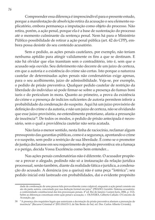 76
Compreender essa diferença é imprescindível para o presente estudo,
porque a manifestação de absolvição retira da acusação o seu elemento su-
plicatório, embora permaneça a imputação como objeto do processo. Não
retira, porém, a ação penal, porque ela é a base de sustentação do processo
até o momento culminante da sentença penal. Nem há para o Ministério
Público possibilidade de retirar a ação penal pública (art. 42 do CPP), em-
bora possa desistir do seu conteúdo acusatório.
Sem o pedido, as ações penais cautelares, por exemplo, não teriam
nenhuma aptidão para atingir validamente os fins a que se destinam. E
não há olvidar que elas tramitam sem o contraditório, isto é, sem que o
acusado seja ouvido. Seu deferimento não decorre de um juízo de certeza,
em que a autoria e a existência do crime são certas. Isto porque a natureza
cautelar de determinadas ações penais não condenatórias exige apenas,
para o seu acolhimento, juízo de admissibilidade. Veja-se, por exemplo,
o pedido de prisão preventiva. Qualquer pedido cautelar de restrição da
liberdade do indivíduo só pode firmar-se sobre a presença do fumus boni
iuris e do periculum in mora. Quanto ao primeiro, a prova da existência
do crime e a presença de indícios suficientes de autoria permitem inferir a
probabilidade da condenação do suspeito. Aqui há um juízo provisório de
definição do crime e da autoria, e não um juízo de certeza, não se olvidando
que esse juízo provisório, no entendimento pretoriano, afasta a presunção
de inocência39
. De todos os modos, o pedido de prisão antecipada é neces-
sário, sem o qual a providência cautelar não seria acatada.
Não faria o menor sentido, nesta linha de raciocínio, reclamar algum
pressuposto das garantias públicas, como é a segurança, apontando o crime
e o suspeito, sem pedir a restrição de sua liberdade. É como se o promotor
de justiça declarasse em seu requerimento de prisão preventiva: eis a fumaça
e o perigo, decida Vossa Excelência como bem entender...
Nas ações penais condenatórias não é diferente. O acusador propõe-
-se a provar o alegado, pedindo não só a instauração da relação jurídica
processual, senão também, diante da realidade fática e jurídica, a condena-
ção do acusado. A denúncia (ou a queixa) não é uma peça “lotérica”; seu
pedido inicial está lastreado em probabilidades, daí o evidente propósito
dade de condenação de uma pessoa tida provavelmente como culpável, enquanto a ação penal consiste em
ato da parte autora, concretado por sua dedução formal em juízo” (PRADO, Geraldo. Sistema acusatório:
a conformidade constitucional das leis processuais penais. 4ª ed. Rio de Janeiro: Lumen Juris, 2006, p. 112).
Sobre as diferenças conceituais entre ação penal e acusação, v. OLIVEIRA, Gilberto Callado. O Conceito de
Acusação, pp.
39	 “A presença dos requisitos legais que autorizam a decretação da prisão preventiva afastam a presunção de
inocência” (Recurso Criminal nº 2011.016133-3, de São Bento do Sul, rel. Des. Carlos Alberto Civinski).
 