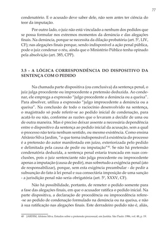 77
condenatório. E o acusado deve saber dele, não sem antes ter ciência do
teor da imputação.
Por outro lado, o juiz não está vinculado a nenhum dos pedidos que
se possa formular nos extremos momentos da denúncia e das alegações
finais. Na denúncia, porque se necessita da dilação probatória (art. 5º, LIV,
CF); nas alegações finais porque, sendo indisponível a ação penal pública,
pode o juiz condenar o réu, ainda que o Ministério Público tenha opinado
pela absolvição (art. 385, CPP).
3.5 - A lógica correspondência do dispositivo da
sentença com o pedido
Na chamada parte dispositiva (ou conclusiva) da sentença penal, o
juiz julga procedente ou improcedente a pretensão deduzida. Ao conde-
nar, ele emprega a expressão “julgo procedente a denúncia ou a queixa”.
Para absolver, utiliza a expressão “julgo improcedente a denúncia ou a
queixa”. Na conclusão de todo o raciocínio desenvolvido na sentença,
o magistrado só pode referir-se ao pedido inicial de condenação, para
acatá-lo ou não, conforme as razões que o levaram a decidir de uma ou
de outra maneira. Mas é preciso deixar assente a necessária dependência
entre o dispositivo da sentença ao pedido inicial da acusação, sem a qual
o processo não teria nenhum sentido, ou mesmo existência. Como ensina
Afrânio Silva Jardim, “o que torna indispensável à existência do processo
é a pretensão do autor manifestada em juízo, exteriorizada pelo pedido
e delimitada pela causa de pedir ou imputação”40
. Se não há pretensão
condenatória deduzida, a sentença penal estaria truncada em suas con-
clusões, pois o juiz sentenciante não julga procedente ou improcedente
apenas a imputação (causa de pedir), mas sobretudo a exigência penal (ato
de responsabilizar), porque, sem esta exigência preambular - de pedir a
subsunção do fato à lei penal e sua consectária imposição de uma sanção
- a jurisdição penal não seria obrigatória (art. 5º, XXXV, CF).
Não há possibilidade, portanto, de remeter o pedido somente para
a fase das alegações finais, em que o acusador ratifica o pedido inicial. Na
parte dispositiva, a declaração de procedência ou improcedência refere-
-se ao pedido de condenação formulado na denúncia ou na queixa, e não
à sua ratificação nas alegações finais. Este derradeiro pedido não é, aliás,
40	 JARDIM, Afrânio Silva. Estudos sobre a pretensão processual, em Justitia. São Paulo: 1986, vol. 48, p. 19.
 
