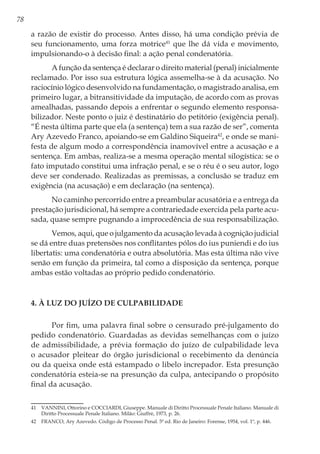 78
a razão de existir do processo. Antes disso, há uma condição prévia de
seu funcionamento, uma forza motrice41
que lhe dá vida e movimento,
impulsionando-o à decisão final: a ação penal condenatória.
A função da sentença é declarar o direito material (penal) inicialmente
reclamado. Por isso sua estrutura lógica assemelha-se à da acusação. No
raciocínio lógico desenvolvido na fundamentação, o magistrado analisa, em
primeiro lugar, a bitransitividade da imputação, de acordo com as provas
amealhadas, passando depois a enfrentar o segundo elemento responsa-
bilizador. Neste ponto o juiz é destinatário do petitório (exigência penal).
“É nesta última parte que ela (a sentença) tem a sua razão de ser”, comenta
Ary Azevedo Franco, apoiando-se em Galdino Siqueira42
, e onde se mani-
festa de algum modo a correspondência inamovível entre a acusação e a
sentença. Em ambas, realiza-se a mesma operação mental silogística: se o
fato imputado constitui uma infração penal, e se o réu é o seu autor, logo
deve ser condenado. Realizadas as premissas, a conclusão se traduz em
exigência (na acusação) e em declaração (na sentença).
No caminho percorrido entre a preambular acusatória e a entrega da
prestação jurisdicional, há sempre a contrariedade exercida pela parte acu-
sada, quase sempre pugnando a improcedência de sua responsabilização.
Vemos, aqui, que o julgamento da acusação levada à cognição judicial
se dá entre duas pretensões nos conflitantes pólos do ius puniendi e do ius
libertatis: uma condenatória e outra absolutória. Mas esta última não vive
senão em função da primeira, tal como a disposição da sentença, porque
ambas estão voltadas ao próprio pedido condenatório.
4. À LUZ DO JUÍZO DE CULPABILIDADE
Por fim, uma palavra final sobre o censurado pré-julgamento do
pedido condenatório. Guardadas as devidas semelhanças com o juízo
de admissibilidade, a prévia formação do juízo de culpabilidade leva
o acusador pleitear do órgão jurisdicional o recebimento da denúncia
ou da queixa onde está estampado o libelo increpador. Esta presunção
condenatória esteia-se na presunção da culpa, antecipando o propósito
final da acusação.
41	 VANNINI, Ottorino e COCCIARDI, Giuseppe. Manuale di Diritto Processuale Penale Italiano. Manuale di
Diritto Processuale Penale Italiano. Milão: Giuffrè, 1973, p. 26.
42	 FRANCO, Ary Azevedo. Código de Processo Penal. 5ª ed. Rio de Janeiro: Forense, 1954, vol. 1º, p. 446.
 