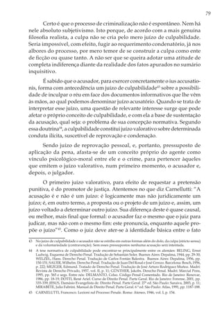 79
Certo é que o processo de criminalização não é espontâneo. Nem há
nele absoluto subjetivismo. Isto porque, de acordo com a mais genuína
filosofia realista, a culpa não se cria pelo mero juízo de culpabilidade.
Seria impossível, com efeito, fugir ao requerimento condenatório, já nos
albores do processo, por mero temor de se construir a culpa como ente
de ficção ou quase tanto. A não ser que se queira adotar uma atitude de
completa indiferença diante da realidade dos fatos apurados no sumário
inquisitivo.
É sabido que o acusador, para exercer concretamente o ius accusatio-
nis, forma com antecedência um juízo de culpabilidade43
sobre a possibili-
dade de inculpar o réu em face dos documentos informativos que lhe vêm
às mãos, ao qual podemos denominar juízo acusatório. Quando se trata de
interpretar esse juízo, uma questão de relevante interesse surge que pode
afetar o próprio conceito de culpabilidade, e com ela a base de sustentação
da acusação, qual seja: o problema de sua concepção normativa. Segundo
essa doutrina44
, a culpabilidade constitui juízo valorativo sobre determinada
conduta ilícita, suscetível de reprovação e condenação.
Sendo juízo de reprovação pessoal, e, portanto, pressuposto de
aplicação da pena, afasta-se de um conceito próprio do agente como
vínculo psicológico-moral entre ele e o crime, para pertencer àqueles
que emitem o juízo valorativo, num primeiro momento, o acusador e,
depois, o julgador.
O primeiro juízo valorativo, para efeito de requestar a pretensão
punitiva, é do promotor de justiça. Atentemos no que diz Carnellutti: “A
acusação é e não é um juízo: é logicamente mas não juridicamente um
juízo; é, em outro termo, a proposta ou o projeto de um juízo e, assim, um
juízo voltado a determinar outro juízo. Sua diferença deste é quase causal,
ou melhor, mais final que formal: o acusador faz o mesmo que o juiz para
judicar, mas não com o mesmo fim: este pronuncia, enquanto aquele pro-
põe o juízo”45
. Como o juiz deve ater-se à identidade básica entre o fato
43	 No juízo de culpabilidade o acusador não se estriba em outras formas além do dolo, da culpa (stricto sensu)
e da voluntariedade (contravenção). Sem esses pressupostos nenhuma acusação será intentada.
44	 A tese normativa de culpabilidade pode encontrar-se principalmente entre os alemães: BELING, Ernst
Ludwig. Esquema de Derecho Penal. Tradução de Sebastián Soler. Buenos Aires: Depalma, 1944; pp. 29-30;
WELZEL, Hans. Derecho Penal. Tradução de Carlos Fontán Balestra. Buenos Aires: Depalma, 1956, pp.
150-151; SAUER, Wilhelm. Derecho Penal. Tradução de Juan Del Rosal e José Cerezo. Barcelona: Bosch, 1956,
p. 222; MEZGER, Edmund. Tratado de Derecho Penal. Tradução de José Arturo Rodríguez Muñoz. Madri:
Revista de Derecho Privado, 1957, vol. II, p. 11; GÜNTHER, Jakobs. Derecho Penal. Madri: Marcial Pons,
1995, pp. 565 e segs. Entre nós: DELMANTO, Celso. Código Penal Comentado. Rio de Janeiro: Renovar,
1986, pp. 18-19; DOTTI, René Ariel. Curso de Direito Penal. Parte Geral. Rio de Janeiro: Forense, 2001, pp.
335-339; JESUS, Damásio Evangelista de. Direito Penal. Parte Geral. 27ª ed. São Paulo: Saraiva, 2003, p. 11;
MIRABETE, Julio Fabrini. Manual de Direito Penal. Parte Geral. 6 ª ed. São Paulo: Atlas, 1991, pp. 1187-188.
45	 CARNELUTTI, Francesco. Lezioni sul Processo Penale. Roma: Ateneo, 1946, vol. I, p. 154.
 