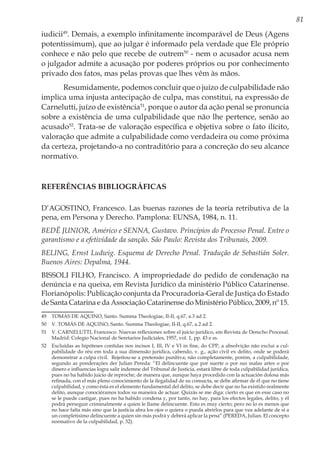 81
iudicii49
. Demais, a exemplo infinitamente incomparável de Deus (Agens
potentissimum), que ao julgar é informado pela verdade que Ele próprio
conhece e não pelo que recebe de outrem50
- nem o acusador acusa nem
o julgador admite a acusação por poderes próprios ou por conhecimento
privado dos fatos, mas pelas provas que lhes vêm às mãos.
Resumidamente, podemos concluir que o juízo de culpabilidade não
implica uma injusta antecipação de culpa, mas constitui, na expressão de
Carnelutti, juízo de existência51
, porque o autor da ação penal se pronuncia
sobre a existência de uma culpabilidade que não lhe pertence, senão ao
acusado52
. Trata-se de valoração específica e objetiva sobre o fato ilícito,
valoração que admite a culpabilidade como verdadeira ou como próxima
da certeza, projetando-a no contraditório para a concreção do seu alcance
normativo.
REFERÊNCIAS BIBLIOGRÁFICAS
D’AGOSTINO, Francesco. Las buenas razones de la teoría retributiva de la
pena, em Persona y Derecho. Pamplona: EUNSA, 1984, n. 11.
BEDÊ JUNIOR, Américo e SENNA, Gustavo. Princípios do Processo Penal. Entre o
garantismo e a efetividade da sanção. São Paulo: Revista dos Tribunais, 2009.
BELING, Ernst Ludwig. Esquema de Derecho Penal. Tradução de Sebastián Soler.
Buenos Aires: Depalma, 1944.
BISSOLI FILHO, Francisco. A impropriedade do pedido de condenação na
denúncia e na queixa, em Revista Jurídico da ministério Público Catarinense.
Florianópolis: Publicação conjunta da Procuradoria-Geral de Justiça do Estado
de Santa Catarina e da Associação Catarinense do Ministério Público, 2009, nº 15.
49	 TOMÁS DE AQUINO, Santo. Summa Theologiae, II-II, q.67, a.3 ad 2.
50	 V. TOMÁS DE AQUINO, Santo. Summa Theologiae, II-II, q.67, a.2 ad 2.
51	 V. CARNELUTTI, Francesco. Nuevas reflexiones sobre el juicio jurídico, em Revista de Derecho Procesal.
Madrid: Colegio Nacional de Seretarios Judiciales, 1957, vol. 1, pp. 43 e ss.
52	 Excluídas as hipóteses contidas nos incisos I, III, IV e VI in fine, do CPP, a absolvição não exclui a cul-
pabilidade do réu em toda a sua dimensão jurídica, cabendo, v. g., ação civil ex delito, onde se poderá
demonstrar a culpa civil. Rejeitou-se a pretensão punitiva; não completamente, porém, a culpabilidade,
segundo as ponderações der Julian Pereda: “El delincuente que por suerte o por sus malas artes o por
dinero e influencias logra salir indemne del Tribunal de Justicia, estará libre de toda culpabilidad jurídica,
pues no ha habido juicio de reproche; de manera que, aunque haya procedido con la actuación dolosa más
refinada, con el más pleno conocimiento de la ilegalidad de su consucta, se debe afirmar de él que no tiene
culpabilidad, y como ésta es el elemento fundamental del delito, se debe decir que no ha existido realmente
delito, aunque conociéramos todos su maneira de actuar. Quizás se me diga: cierto es que en esse caso no
se le puede castigar, pues no ha habido condena y, por tanto, no hay, para los efectos legales, delito, y él
podrá perseguir criminalmente a quien le llame delincuente. Esto es muy cierto; pero no lo es menos que
no hace falta más sino que la justicia abra los ojos o quiera o pueda abrirlos para que vea adelante de si a
un completisimo delincuente a quien sin más podrá y deberá aplicar la pena” (PEREDA, Julian. El concepto
normativo de la culpabilidad, p. 32).
 
