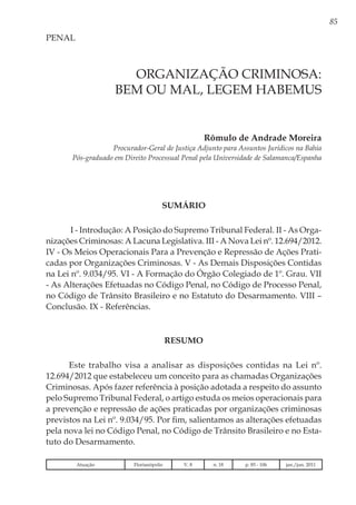 85
ORGANIZAÇÃO CRIMINOSA:
BEM OU MAL, LEGEM HABEMUS
Rômulo de Andrade Moreira
Procurador-Geral de Justiça Adjunto para Assuntos Jurídicos na Bahia
Pós-graduado em Direito Processual Penal pela Universidade de Salamanca/Espanha
PENAL
SUMÁRIO
I - Introdução: A Posição do Supremo Tribunal Federal. II - As Orga-
nizações Criminosas: A Lacuna Legislativa. III - A Nova Lei nº. 12.694/2012.
IV - Os Meios Operacionais Para a Prevenção e Repressão de Ações Prati-
cadas por Organizações Criminosas. V - As Demais Disposições Contidas
na Lei nº. 9.034/95. VI - A Formação do Órgão Colegiado de 1º. Grau. VII
- As Alterações Efetuadas no Código Penal, no Código de Processo Penal,
no Código de Trânsito Brasileiro e no Estatuto do Desarmamento. VIII –
Conclusão. IX - Referências.
RESUMO
Este trabalho visa a analisar as disposições contidas na Lei nº.
12.694/2012 que estabeleceu um conceito para as chamadas Organizações
Criminosas. Após fazer referência à posição adotada a respeito do assunto
pelo Supremo Tribunal Federal, o artigo estuda os meios operacionais para
a prevenção e repressão de ações praticadas por organizações criminosas
previstos na Lei nº. 9.034/95. Por fim, salientamos as alterações efetuadas
pela nova lei no Código Penal, no Código de Trânsito Brasileiro e no Esta-
tuto do Desarmamento.
Atuação Florianópolis V. 8 n. 18 p. 85 - 106 jan./jun. 2011
 