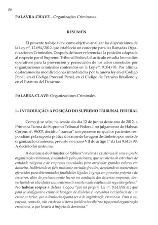 86
PALAVRA-CHAVE – Organizações Criminosas
RESUMEN
El presente trabajo tiene como objetivo analizar las disposiciones de
la Ley nº. 12.694/2012 que estableció un concepto para las llamadas Orga-
nizaciones Criminales. Después de hacer referencia a la posición adoptada
al respecto por el Supremo Tribunal Federal, el artículo estudia los medios
operativos para la prevención y persecución de los actos cometidos por
organizaciones criminales contenidos en la Ley nº. 9.034/95. Por último,
destacamos las modificaciones introducidas por la nueva ley en el Código
Penal, en el Código Procesal Penal, en el Código de Tránsito Brasileño y
en el Estatuto del Desarme.
PALABRA-CLAVE: Organizaciones Criminales
I – Introdução: A Posição do Supremo Tribunal Federal
Como já se sabe, na sessão do dia 12 de junho deste ano de 2012, a
Primeira Turma do Supremo Tribunal Federal, no julgamento do Habeas
Corpus nº. 96007, decidiu “trancar” um processo no qual os pacientes res-
pondiam pela suposta prática do crime de lavagem de dinheiro por meio de
organização criminosa, previsto no inciso VII do artigo 1º da Lei 9.613/98.
A decisão foi unânime.
A denúncia do Ministério Público “revelava a existência de uma suposta
organização criminosa, comandada pelos pacientes, que se valeria da estrutura de
entidade religiosa e de empresas vinculadas para arrecadar grandes valores em
dinheiro, ludibriando os fiéis mediante variadas fraudes, desviando os numerários
oferecidos para determinadas finalidades ligadas à igreja em proveito próprio e de
terceiros, além de pretensamente lucrar na condução das diversas empresas, des-
virtuando as atividades eminentemente assistenciais e aplicando seguidos golpes.”
No habeas corpus a defesa alegou “que na própria Lei nº. 9.613/98 diz que
para se configurar o crime de lavagem de dinheiro é necessária a existência de um
crime anterior, que a denúncia aponta ser o de organização criminosa. Para o ad-
vogado, contudo, não existe no sistema jurídico brasileiro o tipo penal organização
criminosa, o que levaria à inépcia da denúncia.”
 