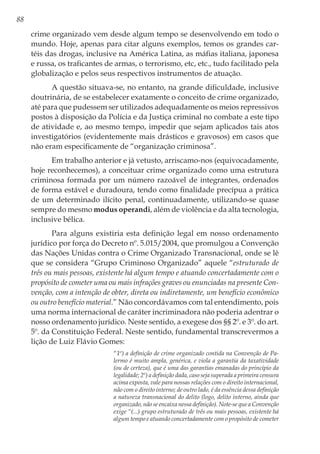 88
crime organizado vem desde algum tempo se desenvolvendo em todo o
mundo. Hoje, apenas para citar alguns exemplos, temos os grandes car-
téis das drogas, inclusive na América Latina, as máfias italiana, japonesa
e russa, os traficantes de armas, o terrorismo, etc, etc., tudo facilitado pela
globalização e pelos seus respectivos instrumentos de atuação.
A questão situava-se, no entanto, na grande dificuldade, inclusive
doutrinária, de se estabelecer exatamente o conceito de crime organizado,
até para que pudessem ser utilizados adequadamente os meios repressivos
postos à disposição da Polícia e da Justiça criminal no combate a este tipo
de atividade e, ao mesmo tempo, impedir que sejam aplicados tais atos
investigatórios (evidentemente mais drásticos e gravosos) em casos que
não eram especificamente de “organização criminosa”.
Em trabalho anterior e já vetusto, arriscamo-nos (equivocadamente,
hoje reconhecemos), a conceituar crime organizado como uma estrutura
criminosa formada por um número razoável de integrantes, ordenados
de forma estável e duradoura, tendo como finalidade precípua a prática
de um determinado ilícito penal, continuadamente, utilizando-se quase
sempre do mesmo modus operandi, além de violência e da alta tecnologia,
inclusive bélica.
Para alguns existiria esta definição legal em nosso ordenamento
jurídico por força do Decreto nº. 5.015/2004, que promulgou a Convenção
das Nações Unidas contra o Crime Organizado Transnacional, onde se lê
que se considera “Grupo Criminoso Organizado” aquele “estruturado de
três ou mais pessoas, existente há algum tempo e atuando concertadamente com o
propósito de cometer uma ou mais infrações graves ou enunciadas na presente Con-
venção, com a intenção de obter, direta ou indiretamente, um benefício econômico
ou outro benefício material.” Não concordávamos com tal entendimento, pois
uma norma internacional de caráter incriminadora não poderia adentrar o
nosso ordenamento jurídico. Neste sentido, a exegese dos §§ 2º. e 3º. do art.
5º. da Constituição Federal. Neste sentido, fundamental transcrevermos a
lição de Luiz Flávio Gomes:
“1º) a definição de crime organizado contida na Convenção de Pa-
lermo é muito ampla, genérica, e viola a garantia da taxatividade
(ou de certeza), que é uma das garantias emanadas do princípio da
legalidade; 2º) a definição dada, caso seja superada a primeira censura
acima exposta, vale para nossas relações com o direito internacional,
não com o direito interno; de outro lado, é da essência dessa definição
a natureza transnacional do delito (logo, delito interno, ainda que
organizado, não se encaixa nessa definição). Note-se que a Convenção
exige “(...) grupo estruturado de três ou mais pessoas, existente há
algum tempo e atuando concertadamente com o propósito de cometer
 
