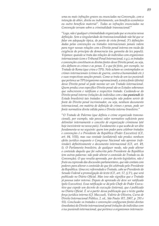 89
uma ou mais infrações graves ou enunciadas na Convenção, com a
intenção de obter, direta ou indiretamente, um benefício econômico
ou outro benefício material”. Todas as infrações enunciadas na
Convenção versam sobre a criminalidade transnacional.”
“Logo, não é qualquer criminalidade organizada que se encaixa nessa
definição. Sem a singularidade da transnacionalidade não há que se
falar em adequação típica, do ponto de vista formal; 3º) definições
dadas pelas convenções ou tratados internacionais jamais valem
para reger nossas relações com o Direito penal interno em razão da
exigência do princípio da democracia (ou garantia da lex populi).
Vejamos: quando se trata das relações do indivíduo com organismos
internacionais (com o Tribunal Penal Internacional, v.g.), os tratados
e convenções constituem as diretas fontes desse Direito penal, ou seja,
eles definem os crimes e as penas. É o que foi feito, por exemplo, no
Tratado de Roma (que criou o TPI). Nele acham-se contemplados os
crimes internacionais (crimes de guerra, contra a humanidade etc.)
e suas respectivas sanções penais. Como se trata de um ius puniendi
que pertence ao TPI (organismo supranacional), a única fonte (direta)
desse Direito penal só pode mesmo ser um Tratado internacional.
Quem produz esse específico Direito penal são os Estados soberanos
que subscrevem e ratificam o respectivo tratado. Cuidando-se do
Direito penal interno (relações do indivíduo com o ius puniendi do
Estado brasileiro) tais tratados e convenções não podem servir de
fonte do Direito penal incriminador, ou seja, nenhum documento
internacional, em matéria de definição de crimes e penas, pode ser
fonte normativa direta válida para o Direito interno brasileiro.”
“O Tratado de Palermo (que definiu o crime organizado transna-
cional), por exemplo, não possui valor normativo suficiente para
delimitar internamente o conceito de organização criminosa (até
hoje inexistente no nosso país). Fundamento: o que acaba de ser dito
fundamenta-se no seguinte: quem tem poder para celebrar tratados
e convenções é o Presidente da República (Poder Executivo) (CF,
art. 84, VIII), mas sua vontade (unilateral) não produz nenhum
efeito jurídico enquanto o Congresso Nacional não aprovar (refe-
rendar) definitivamente o documento internacional (CF, art. 49,
I). O Parlamento brasileiro, de qualquer modo, não pode alterar
o conteúdo daquilo que foi subscrito pelo Presidente da República
(em outras palavras: não pode alterar o conteúdo do Tratado ou da
Convenção). O que resulta aprovado, por decreto legislativo, não é
fruto ou expressão das discussões parlamentares, que não contam com
poderes para alterar o conteúdo do que foi celebrado pelo Presidente
da República. Uma vez referendado o Tratado, cabe ao Presidente do
Senado Federal a promulgação do texto (CF, art. 57, § 5º), que será
publicado no Diário Oficial. Mas isso não significa que o Tratado
já possua valor interno. Depois de aprovado ele deve ser ratificado
(pelo Executivo). Essa ratificação se dá pelo Chefe do Poder Execu-
tivo que expede um decreto de execução (interna), que é publicado
no Diário Oficial. É só a partir dessa publicação que o texto ganha
força jurídica interna (Cf. Mazzuoli, Valério de Oliveira, Curso de
Direito Internacional Público, 2. ed., São Paulo: RT, 2007, p. 291 e
SS). Conclusão: os tratados e convenções configuram fontes diretas
(imediatas) do Direito internacional penal (relações do indivíduo com
o ius puniendi internacional, que pertence a organismos internacio-
 