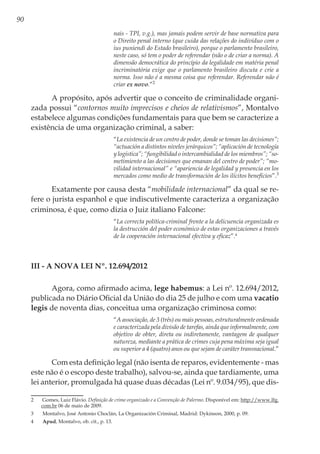 90
nais - TPI, v.g.), mas jamais podem servir de base normativa para
o Direito penal interno (que cuida das relações do indivíduo com o
ius puniendi do Estado brasileiro), porque o parlamento brasileiro,
neste caso, só tem o poder de referendar (não o de criar a norma). A
dimensão democrática do princípio da legalidade em matéria penal
incriminatória exige que o parlamento brasileiro discuta e crie a
norma. Isso não é a mesma coisa que referendar. Referendar não é
criar ex novo.”2
A propósito, após advertir que o conceito de criminalidade organi-
zada possui “contornos muito imprecisos e cheios de relativismos”, Montalvo
estabelece algumas condições fundamentais para que bem se caracterize a
existência de uma organização criminal, a saber:
“La existencia de un centro de poder, donde se toman las decisiones”;
“actuación a distintos niveles jerárquicos”; “aplicación de tecnología
y logística”; “fungibilidad o intercambialidad de los miembros”; “so-
metimiento a las decisiones que emanan del centro de poder”; “mo-
vilidad internacional” e “apariencia de legalidad y presencia en los
mercados como medio de transformación de los ilícitos benefícios”.3
Exatamente por causa desta “mobilidade internacional” da qual se re-
fere o jurista espanhol e que indiscutivelmente caracteriza a organização
criminosa, é que, como dizia o Juiz italiano Falcone:
“La correcta política-criminal frente a la delicuencia organizada es
la destrucción del poder económico de estas organizaciones a través
de la cooperación internacional efectiva y eficaz”.4
III - A Nova Lei nº. 12.694/2012
Agora, como afirmado acima, lege habemus: a Lei nº. 12.694/2012,
publicada no Diário Oficial da União do dia 25 de julho e com uma vacatio
legis de noventa dias, conceitua uma organização criminosa como:
“A associação, de 3 (três) ou mais pessoas, estruturalmente ordenada
e caracterizada pela divisão de tarefas, ainda que informalmente, com
objetivo de obter, direta ou indiretamente, vantagem de qualquer
natureza, mediante a prática de crimes cuja pena máxima seja igual
ou superior a 4 (quatro) anos ou que sejam de caráter transnacional.”
Com esta definição legal (não isenta de reparos, evidentemente - mas
este não é o escopo deste trabalho), salvou-se, ainda que tardiamente, uma
lei anterior, promulgada há quase duas décadas (Lei nº. 9.034/95), que dis-
2	 Gomes, Luiz Flávio. Definição de crime organizado e a Convenção de Palermo. Disponível em: http://www.lfg.
com.br 06 de maio de 2009.
3	 Montalvo, José Antonio Choclán, La Organización Criminal, Madrid: Dykinson, 2000, p. 09.
4	 Apud, Montalvo, ob. cit., p. 13.
 