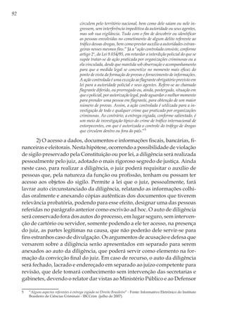 92
circulem pelo território nacional, bem como dele saiam ou nele in-
gressem, sem interferência impeditiva da autoridade ou seus agentes,
mas sob sua vigilância. Tudo com o fim de descobrir ou identificar
as pessoas envolvidas no cometimento de algum delito referente ao
tráfico dessas drogas, bem como prestar auxílio a autoridades estran-
geiras nesses mesmos fins.” Já a “ação controlada consiste, conforme
artigo 2º, da Lei 9.034/95, em retardar a interdição policial do que se
supõe tratar-se de ação praticada por organizações criminosas ou a
ela vinculada, desde que mantida sob observação e acompanhamento
para que a medida legal se concretize no momento mais eficaz do
ponto de vista da formação de provas e fornecimento de informações.
A ação controlada é uma exceção ao flagrante obrigatório previsto em
lei para a autoridade policial e seus agentes. Refere-se ao chamado
flagrante diferido, ou prorrogado ou, ainda, postergado, situação em
que o policial, por autorização legal, pode aguardar o melhor momento
para prender uma pessoa em flagrante, para obtenção de um maior
número de provas. Assim, a ação controlada é utilizada para a in-
vestigação de todo e qualquer crime que praticado por organizações
criminosas. Ao contrário, a entrega vigiada, conforme salientado, é
um meio de investigação típico do crime de tráfico internacional de
entorpecentes, em que é autorizada o controle do tráfego de drogas
que circulem dentro ou fora do país.”5
2) O acesso a dados, documentos e informações fiscais, bancárias, fi-
nanceiras e eleitorais. Nesta hipótese, ocorrendo a possibilidade de violação
de sigilo preservado pela Constituição ou por lei, a diligência será realizada
pessoalmente pelo juiz, adotado o mais rigoroso segredo de justiça. Ainda
neste caso, para realizar a diligência, o juiz poderá requisitar o auxílio de
pessoas que, pela natureza da função ou profissão, tenham ou possam ter
acesso aos objetos do sigilo. Permite a lei que o juiz, pessoalmente, fará
lavrar auto circunstanciado da diligência, relatando as informações colhi-
das oralmente e anexando cópias autênticas dos documentos que tiverem
relevância probatória, podendo para esse efeito, designar uma das pessoas
referidas no parágrafo anterior como escrivão ad hoc. O auto de diligência
será conservado fora dos autos do processo, em lugar seguro, sem interven-
ção de cartório ou servidor, somente podendo a ele ter acesso, na presença
do juiz, as partes legítimas na causa, que não poderão dele servir-se para
fins estranhos caso de divulgação. Os argumentos de acusação e defesa que
versarem sobre a diligência serão apresentados em separado para serem
anexados ao auto da diligência, que poderá servir como elemento na for-
mação da convicção final do juiz. Em caso de recurso, o auto da diligência
será fechado, lacrado e endereçado em separado ao juízo competente para
revisão, que dele tomará conhecimento sem intervenção das secretarias e
gabinetes, devendo o relator dar vistas ao Ministério Público e ao Defensor
5	“Alguns aspectos referentes à entrega vigiada no Direito Brasileiro” - Fonte: Informativo Eletrônico do Instituto
Brasileiro de Ciências Criminais - IBCCrim (julho de 2007).
 