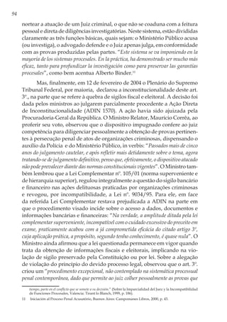 94
nortear a atuação de um Juiz criminal, o que não se coaduna com a feitura
pessoal e direta de diligências investigatórias. Neste sistema, estão divididas
claramente as três funções básicas, quais sejam: o Ministério Público acusa
(ou investiga), o advogado defende e o Juiz apenas julga, em conformidade
com as provas produzidas pelas partes. “Este sistema se va imponiendo en la
mayoría de los sistemas procesales. En la práctica, ha demonstrado ser mucho más
eficaz, tanto para profundizar la investigación como para preservar las garantías
procesales”, como bem acentua Alberto Binder.11
Mas, finalmente, em 12 de fevereiro de 2004 o Plenário do Supremo
Tribunal Federal, por maioria,  declarou a inconstitucionalidade deste art.
3º., na parte que se refere à quebra de sigilos fiscal e eleitoral. A decisão foi
dada pelos ministros ao julgarem parcialmente procedente a Ação Direta
de Inconstitucionalidade (ADIN 1570). A ação havia sido ajuizada pela 
Procuradoria-Geral da República. O Ministro Relator, Maurício Corrêa, ao
proferir seu voto, observou que o dispositivo impugnado confere ao juiz
competência para diligenciar pessoalmente a obtenção de provas pertinen-
tes à persecução penal de atos de organizações criminosas, dispensando o
auxílio da Polícia  e do Ministério Público, in verbis: “Passados mais de cinco
anos do julgamento cautelar, e após refletir mais detidamente sobre o tema, agora
tratando-se de julgamento definitivo, penso que, efetivamente, o dispositivo atacado
não pode prevalecer diante das normas constitucionais vigentes”. O Ministro tam-
bém lembrou que a Lei Complementar nº. 105/01 (norma superveniente e
de hierarquia superior), regulou integralmente a questão do sigilo bancário
e financeiro nas ações delituosas praticadas por organizações criminosas
e revogou, por incompatibilidade, a Lei nº. 9034/95. Para ele, em face
da referida Lei Complementar restava prejudicada a ADIN na parte em
que o procedimento visado incide sobre o acesso a dados, documentos e
informações bancárias e financeiras: “Na verdade, a amplitude ditada pela lei
complementar superveniente, incompatível com o cuidado excessivo do preceito em
exame, praticamente acabou com a já comprometida eficácia do citado artigo 3º,
cuja aplicação prática, a propósito, segundo tenho conhecimento, é quase nula”. O
Ministro ainda afirmou que a lei questionada permanece em vigor quando
trata da obtenção de informações fiscais e eleitorais, implicando na vio-
lação de sigilo preservado pela Constituição ou por lei. Sobre a alegação
de violação do princípio do devido processo legal, observou que o art. 3º.
criou um “procedimento excepcional, não contemplado na sistemática processual
penal contemporânea, dado que permite ao juiz colher pessoalmente as provas que
tiempo, parte en el conflicto que se somete a su decisión.” (Sobre la Imparcialidad del Juez y la Incompatibilidad
de Funciones Procesales, Valencia: Tirant lo Blanch, 1999, p. 186).
11	 Iniciación al Proceso Penal Acusatório, Buenos Aires: Campomanes Libros, 2000, p. 43.
 