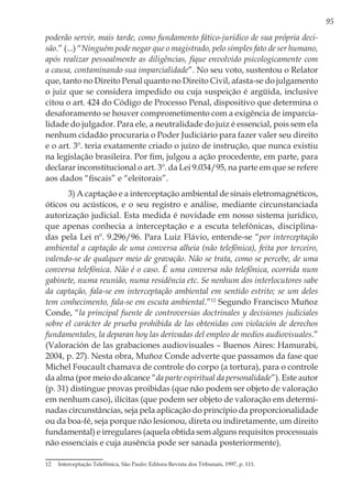 95
poderão servir, mais tarde, como fundamento fático-jurídico de sua própria deci-
são.” (...) “Ninguém pode negar que o magistrado, pelo simples fato de ser humano,
após realizar pessoalmente as diligências, fique envolvido psicologicamente com
a causa, contaminando sua imparcialidade”. No seu voto, sustentou o Relator
que, tanto no Direito Penal quanto no Direito Civil, afasta-se do julgamento
o juiz que se considera impedido ou cuja suspeição é argüida, inclusive
citou o art. 424 do Código de Processo Penal, dispositivo que determina o
desaforamento se houver comprometimento com a exigência de imparcia-
lidade do julgador. Para ele, a neutralidade do juiz é essencial, pois sem ela
nenhum cidadão procuraria o Poder Judiciário para fazer valer seu direito
e o art. 3º. teria exatamente criado o juízo de instrução, que nunca existiu
na legislação brasileira. Por fim, julgou a ação procedente, em parte, para
declarar inconstitucional o art. 3º. da Lei 9.034/95, na parte em que se refere
aos dados “fiscais” e “eleitorais”.
3) A captação e a interceptação ambiental de sinais eletromagnéticos,
óticos ou acústicos, e o seu registro e análise, mediante circunstanciada
autorização judicial. Esta medida é novidade em nosso sistema jurídico,
que apenas conhecia a interceptação e a escuta telefônicas, disciplina-
das pela Lei nº. 9.296/96. Para Luiz Flávio, entende-se “por interceptação
ambiental a captação de uma conversa alheia (não telefônica), feita por terceiro,
valendo-se de qualquer meio de gravação. Não se trata, como se percebe, de uma
conversa telefônica. Não é o caso. É uma conversa não telefônica, ocorrida num
gabinete, numa reunião, numa residência etc. Se nenhum dos interlocutores sabe
da captação, fala-se em interceptação ambiental em sentido estrito; se um deles
tem conhecimento, fala-se em escuta ambiental.”12
Segundo Francisco Muñoz
Conde, “la principal fuente de controversias doctrinales y decisiones judiciales
sobre el carácter de prueba prohibida de las obtenidas con violación de derechos
fundamentales, la deparan hoy las derivadas del empleo de medios audiovisuales.”
(Valoración de las grabaciones audiovisuales – Buenos Aires: Hamurabi,
2004, p. 27). Nesta obra, Muñoz Conde adverte que passamos da fase que
Michel Foucault chamava de controle do corpo (a tortura), para o controle
da alma (por meio do alcance “da parte espiritual da personalidade”). Este autor
(p. 31) distingue provas proibidas (que não podem ser objeto de valoração
em nenhum caso), ilícitas (que podem ser objeto de valoração em determi-
nadas circunstâncias, seja pela aplicação do princípio da proporcionalidade
ou da boa-fé, seja porque não lesionou, direta ou indiretamente, um direito
fundamental) e irregulares (aquela obtida sem alguns requisitos processuais
não essenciais e cuja ausência pode ser sanada posteriormente).
12	 Interceptação Telefônica, São Paulo: Editora Revista dos Tribunais, 1997, p. 111.
 