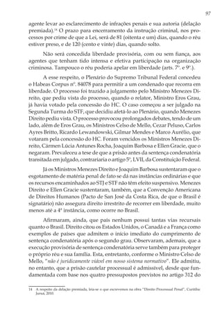 97
agente levar ao esclarecimento de infrações penais e sua autoria (delação
premiada).14
O prazo para encerramento da instrução criminal, nos pro-
cessos por crime de que a Lei, será de 81 (oitenta e um) dias, quando o réu
estiver preso, e de 120 (cento e vinte) dias, quando solto.
Não será concedida liberdade provisória, com ou sem fiança, aos
agentes que tenham tido intensa e efetiva participação na organização
criminosa. Tampouco o réu poderia apelar em liberdade (arts. 7º. e 9º.).
A esse respeito, o Plenário do Supremo Tribunal Federal concedeu
o Habeas Corpus nº. 84078 para permitir a um condenado que recorra em
liberdade. O processo foi trazido a julgamento pelo Ministro Menezes Di-
reito, que pediu vista do processo, quando o relator, Ministro Eros Grau,
já havia votado pela concessão do HC. O caso começou a ser julgado na
Segunda Turma do STF, que decidiu afetá-lo ao Plenário, quando Menezes
Direito pediu vista. O processo provocou prolongados debates, tendo de um
lado, além de Eros Grau, os Ministros Celso de Mello, Cezar Peluso, Carlos
Ayres Britto, Ricardo Lewandowski, Gilmar Mendes e Marco Aurélio, que
votaram pela concessão do HC. Foram vencidos os Ministros Menezes Di-
reito, Cármen Lúcia Antunes Rocha, Joaquim Barbosa e Ellen Gracie, que o
negaram. Prevaleceu a tese de que a prisão antes da sentença condenatória
transitada em julgado, contrariaria o artigo 5º, LVII, da Constituição Federal.
Já os Ministros Menezes Direito e Joaquim Barbosa sustentaram que o
esgotamento de matéria penal de fato se dá nas instâncias ordinárias e que
os recursos encaminhados ao STJ e STF não têm efeito suspensivo. Menezes
Direito e Ellen Gracie sustentaram, também, que a Convenção Americana
de Direitos Humanos (Pacto de San José da Costa Rica, de que o Brasil é
signatário) não assegura direito irrestrito de recorrer em liberdade, muito
menos até a 4ª instância, como ocorre no Brasil.
Afirmaram, ainda, que país nenhum possui tantas vias recursais
quanto o Brasil. Direito citou os Estados Unidos, o Canadá e a França como
exemplos de países que admitem o início imediato do cumprimento de
sentença condenatória após o segundo grau. Observaram, ademais, que a
execução provisória de sentença condenatória serve também para proteger
o próprio réu e sua família. Esta, entretanto, conforme o Ministro Celso de
Mello, “não é juridicamente viável em nosso sistema normativo”. Ele admitiu,
no entanto, que a prisão cautelar processual é admissível, desde que fun-
damentada com base nos quatro pressupostos previstos no artigo 312 do
14	 A respeito da delação premiada, leia-se o que escrevemos na obra “Direito Processual Penal”, Curitiba:
Juruá, 2010.
 