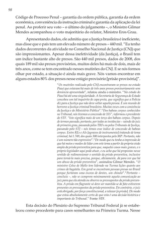 98
Código de Processo Penal – garantia da ordem pública, garantia da ordem
econômica, conveniência da instrução criminal e garantia da aplicação da lei
penal. Ao proferir seu voto – o último do julgamento –, o Ministro Gilmar
Mendes acompanhou o voto majoritário do relator, Ministro Eros Grau.
Apresentando dados, ele admitiu que a Justiça brasileira é ineficiente,
mas disse que o país tem um elevado número de presos – 440 mil. “Eu tenho
dados decorrentes da atividade no Conselho Nacional de Justiça (CNJ) que
são impressionantes. Apesar dessa inefetividade (da Justiça), o Brasil tem
um índice bastante alto de presos. São 440 mil presos, dados de 2008, dos
quais 189 mil são presos provisórios, muitos deles há mais de dois, mais de
três anos, como se tem encontrado nesses mutirões do CNJ. E se nós formos
olhar por estado, a situação é ainda mais grave. Nós vamos encontrar em
alguns estados 80% dos presos nesse estágio provisório [prisão provisória]”.
“Os mutirões realizado pelo CNJ encontraram-se presos no estado
Piauí que estavam há mais de três anos presos provisoriamente sem
denúncia apresentada”, relatou ainda o ministro. “No estado do
Piauí há até uma singularidade. A Secretaria de Segurança do Estado
concebeu um tal inquérito de capa preta, que significa que a Polícia
diz para a Justiça que não deve soltar aquela pessoa. É um mundo de
horrores a Justiça criminal brasileira. Muitas vezes com a conivência
da Justiça e do Ministério Público”.“Dos habeas corpus conhecidos
no Tribunal, nós tivemos a concessão de 355”, informou o presidente
do STF. “Isto significa mais de um terço dos habeas corpus. Depois
de termos passado, portanto, por todas as instâncias – saindo do juiz
de primeiro grau, passando pelos TRFs ou pelos Tribunais de Justiça,
passando pelo STJ – nós temos esse índice de concessão de habeas
corpus. Entre REs e AIs [agravos de instrumento] tratando de tema
criminal, há 1.749, dos quais 300 interpostos pelo MP. Portanto, não
é um número tão expressivo”.“De modo que eu tenho a impressão de
que há meios e modos de lidar com este tema a partir da própria visão
ampla da prisão preventiva para que, naqueles casos mais graves, e o
próprio legislador aqui pode atuar, e eu acho que há propostas nesse
sentido de redimensionar o sentido da prisão preventiva, inclusive
para torná-la mais precisa, porque, obviamente, dá para ver que há
um abuso da prisão preventiva”, assinalou Gilmar Mendes. “O
ministro Celso de Mello tem liderado na Turma lições quanto aos
crimes de bagatela. Em geral se encontram pessoas presas no Brasil
porque furtaram uma escova de dentes, um chinelo”.“Portanto –
concluiu –, não se cumprem minimamente aquela comunicação ao
juiz para que ela atenda ou observe os pressupostos da prisão preven-
tiva. A prisão em flagrante só deve ser mantida se de fato estiverem
presentes os pressupostos da prisão preventiva. Do contrário, o juiz
está obrigado, por força constitucional, a relaxar [a prisão]. De modo
que estou absolutamente certo de que esta é uma decisão histórica e
importante do Tribunal.” Fonte: STF.
Esta decisão do Plenário do Supremo Tribunal Federal já se estabe-
leceu como precedente para casos semelhantes na Primeira Turma. Nesse
 