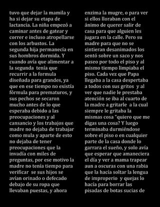 tuvo que dejar la mamila y
ha si dejar su etapa de
lactancia. La niña empezó a
caminar antes de gatear y
correr e incluso atropellarse
con los arbustos. La
segunda hija permanecía en
sus hombros dormida. Y
cuando avía que alimentar a
la segunda tenía que
recurrir a la formula
diseñada para grandes, ya
que en ese tiempo no existía
fórmula para prematuros, y
sus pechos se secaron
mucho antes de lo que
esperaba debido a las
preocupaciones y al
cansancio y los trabajos que
madre no dejaba de trabajar
como mula y aparte de esto
no dejaba de tener
preocupaciones que la
invadía con miles de
preguntas, por ese motivo la
madre no tenía tiempo para
verificar se sus hijos se
avían orinado o defecado
debajo de su ropa que
llevaban puestas, y ahora
enzima la mugre, o para ver
si ellos lloraban con el
ánimo de querer salir de
casa para que alguien les
jugara en la calle. Pero su
madre para que no se
sintieran desanimados los
sentó sobre un saco y nos
paseo por todo el piso y al
mismo tiempo limpiaba el
piso. Cada vez que Papa
llegaba a la casa despertaba
a todos con sus gritos y al
ver que nadie le prestaba
atención se iba al cuarto de
la madre a gritarle a la cual
siempre le gritaba la
mismas cosa “quiero que me
digas una cosa? Y luego
terminaba durmiéndose
sobre el piso o en cualquier
parte de la casa donde lo
garrara el sueño, y solo avía
que esperar que amaneciera
el día y ver a mama trapear
aun a oscuras con una rabia
que la hacía soltar la lengua
de improperio y quejas lo
hacía para borrar las
pisadas de botas sucias de
 