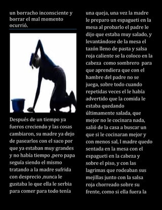 un borracho inconsciente y
borrar el mal momento
ocurrió.
Después de un tiempo ya
fueros creciendo y las cosas
cambiaron, su madre ya dejo
de pasearlos con el saco por
que ya estaban muy grandes
y no había tiempo ,pero papa
seguía siendo el mismo
tratando a la madre sufrida
con desprecio ,nunca le
gustaba lo que ella le serbia
para comer para todo tenía
una queja, una vez la madre
le preparo un espagueti en la
mesa al probarlo el padre le
dijo que estaba muy salado, y
levantándose de la mesa el
tazón lleno de pasta y salsa
roja caliente se la coloco en la
cabeza como sombrero para
que aprendiera que con el
hambre del padre no se
juega, sobre todo cuando
repetidas veces el le había
advertido que la comida le
estaba quedando
últimamente salada, que
mejor no le cocinara nada,
salió de la casa a buscar un
que si le cocinaran mejor y
con menos sal, l madre quedo
sentada en la mesa con el
espagueti en la cabeza y
sobre el piso, y con las
lagrimas que rodeaban sus
mejillas junto con la salsa
roja chorreado sobre su
frente, como si ella fuera la
 
