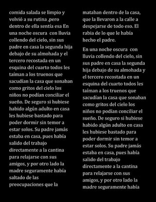 comida salada se limpio y
volvió a su rutina ,pero
dentro de ella sentía esa En
una noche oscura con lluvia
collendo del cielo, sin sus
padre en casa la segunda hija
debajo de su almohada y el
tercero recostada en un
esquina del cuarto todos les
taíman a los truenos que
sacudían la casa que sonaban
como gritos del cielo los
niños no podían conciliar el
sueño. De seguro si hubiese
habido algún adulto en casa
les hubiese bastado para
poder dormir sin temor a
estar solos. Su padre jamás
estaba en casa, pues había
salido del trabajo
directamente a la cantina
para relajarse con sus
amigos, y por otro lado la
madre seguramente había
saltado de las
preocupaciones que la
mataban dentro de la casa,
que la llevaron a la calle a
despejarse de todo eso. El
rabia de lo que le había
hecho el padre.
En una noche oscura con
lluvia collendo del cielo, sin
sus padre en casa la segunda
hija debajo de su almohada y
el tercero recostada en un
esquina del cuarto todos les
taíman a los truenos que
sacudían la casa que sonaban
como gritos del cielo los
niños no podían conciliar el
sueño. De seguro si hubiese
habido algún adulto en casa
les hubiese bastado para
poder dormir sin temor a
estar solos. Su padre jamás
estaba en casa, pues había
salido del trabajo
directamente a la cantina
para relajarse con sus
amigos, y por otro lado la
madre seguramente había
 