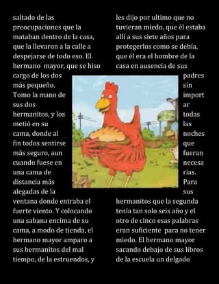 saltado de las
preocupaciones que la
mataban dentro de la casa,
que la llevaron a la calle a
despejarse de todo eso. El
hermano mayor, que se hiso
cargo de los dos
más pequeño.
Tomo la mano de
sus dos
hermanitos, y los
metió en su
cama, donde al
fin todos sentirse
más seguro, aun
cuando fuese en
una cama de
distancia más
alegadas de la
ventana donde entraba el
fuerte viento. Y colocando
una sabana encima de su
cama, a modo de tienda, el
hermano mayor amparo a
sus hermanitos del mal
tiempo, de la estruendos, y
les dijo por ultimo que no
tuvieran miedo, que él estaba
allí a sus siete años para
protegerlos como se debía,
que él era el hombre de la
casa en ausencia de sus
padres
sin
import
ar
todas
las
noches
que
fueran
necesa
rias.
Para
sus
hermanitos que la segunda
tenía tan solo seis año y el
otro de cinco esas palabras
eran suficiente para no tener
miedo. El hermano mayor
sacando debajo de sus libros
de la escuela un delgado
 