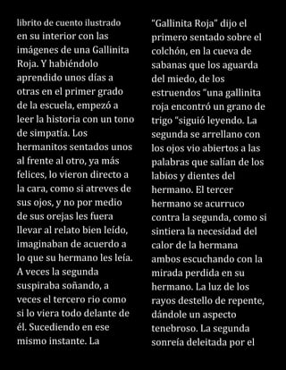 librito de cuento ilustrado
en su interior con las
imágenes de una Gallinita
Roja. Y habiéndolo
aprendido unos días a
otras en el primer grado
de la escuela, empezó a
leer la historia con un tono
de simpatía. Los
hermanitos sentados unos
al frente al otro, ya más
felices, lo vieron directo a
la cara, como si atreves de
sus ojos, y no por medio
de sus orejas les fuera
llevar al relato bien leído,
imaginaban de acuerdo a
lo que su hermano les leía.
A veces la segunda
suspiraba soñando, a
veces el tercero rio como
si lo viera todo delante de
él. Sucediendo en ese
mismo instante. La
“Gallinita Roja” dijo el
primero sentado sobre el
colchón, en la cueva de
sabanas que los aguarda
del miedo, de los
estruendos “una gallinita
roja encontró un grano de
trigo “siguió leyendo. La
segunda se arrellano con
los ojos vio abiertos a las
palabras que salían de los
labios y dientes del
hermano. El tercer
hermano se acurruco
contra la segunda, como si
sintiera la necesidad del
calor de la hermana
ambos escuchando con la
mirada perdida en su
hermano. La luz de los
rayos destello de repente,
dándole un aspecto
tenebroso. La segunda
sonreía deleitada por el
 
