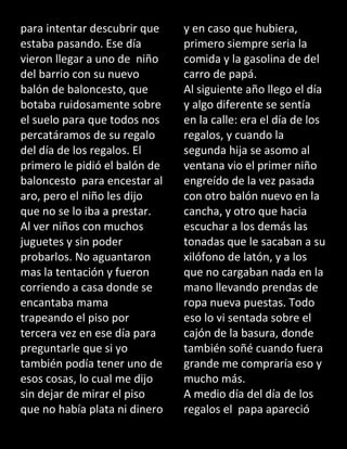 para intentar descubrir que
estaba pasando. Ese día
vieron llegar a uno de niño
del barrio con su nuevo
balón de baloncesto, que
botaba ruidosamente sobre
el suelo para que todos nos
percatáramos de su regalo
del día de los regalos. El
primero le pidió el balón de
baloncesto para encestar al
aro, pero el niño les dijo
que no se lo iba a prestar.
Al ver niños con muchos
juguetes y sin poder
probarlos. No aguantaron
mas la tentación y fueron
corriendo a casa donde se
encantaba mama
trapeando el piso por
tercera vez en ese día para
preguntarle que si yo
también podía tener uno de
esos cosas, lo cual me dijo
sin dejar de mirar el piso
que no había plata ni dinero
y en caso que hubiera,
primero siempre seria la
comida y la gasolina de del
carro de papá.
Al siguiente año llego el día
y algo diferente se sentía
en la calle: era el día de los
regalos, y cuando la
segunda hija se asomo al
ventana vio el primer niño
engreído de la vez pasada
con otro balón nuevo en la
cancha, y otro que hacia
escuchar a los demás las
tonadas que le sacaban a su
xilófono de latón, y a los
que no cargaban nada en la
mano llevando prendas de
ropa nueva puestas. Todo
eso lo vi sentada sobre el
cajón de la basura, donde
también soñé cuando fuera
grande me compraría eso y
mucho más.
A medio día del día de los
regalos el papa apareció
 