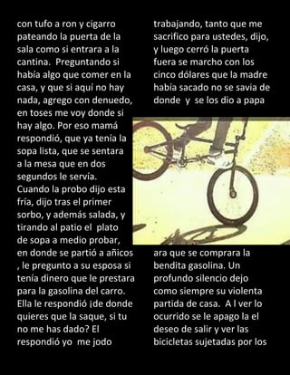 con tufo a ron y cigarro
pateando la puerta de la
sala como si entrara a la
cantina. Preguntando si
había algo que comer en la
casa, y que si aquí no hay
nada, agrego con denuedo,
en toses me voy donde si
hay algo. Por eso mamá
respondió, que ya tenía la
sopa lista, que se sentara
a la mesa que en dos
segundos le servía.
Cuando la probo dijo esta
fría, dijo tras el primer
sorbo, y además salada, y
tirando al patio el plato
de sopa a medio probar,
en donde se partió a añicos
, le pregunto a su esposa si
tenía dinero que le prestara
para la gasolina del carro.
Ella le respondió ¡de donde
quieres que la saque, si tu
no me has dado? El
respondió yo me jodo
trabajando, tanto que me
sacrifico para ustedes, dijo,
y luego cerró la puerta
fuera se marcho con los
cinco dólares que la madre
había sacado no se savia de
donde y se los dio a papa
ara que se comprara la
bendita gasolina. Un
profundo silencio dejo
como siempre su violenta
partida de casa. A l ver lo
ocurrido se le apago la el
deseo de salir y ver las
bicicletas sujetadas por los
 