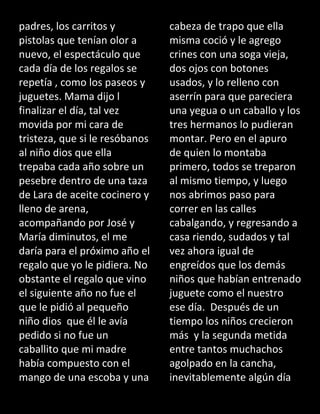 padres, los carritos y
pistolas que tenían olor a
nuevo, el espectáculo que
cada día de los regalos se
repetía , como los paseos y
juguetes. Mama dijo l
finalizar el día, tal vez
movida por mi cara de
tristeza, que si le resóbanos
al niño dios que ella
trepaba cada año sobre un
pesebre dentro de una taza
de Lara de aceite cocinero y
lleno de arena,
acompañando por José y
María diminutos, el me
daría para el próximo año el
regalo que yo le pidiera. No
obstante el regalo que vino
el siguiente año no fue el
que le pidió al pequeño
niño dios que él le avía
pedido si no fue un
caballito que mi madre
había compuesto con el
mango de una escoba y una
cabeza de trapo que ella
misma coció y le agrego
crines con una soga vieja,
dos ojos con botones
usados, y lo relleno con
aserrín para que pareciera
una yegua o un caballo y los
tres hermanos lo pudieran
montar. Pero en el apuro
de quien lo montaba
primero, todos se treparon
al mismo tiempo, y luego
nos abrimos paso para
correr en las calles
cabalgando, y regresando a
casa riendo, sudados y tal
vez ahora igual de
engreídos que los demás
niños que habían entrenado
juguete como el nuestro
ese día. Después de un
tiempo los niños crecieron
más y la segunda metida
entre tantos muchachos
agolpado en la cancha,
inevitablemente algún día
 