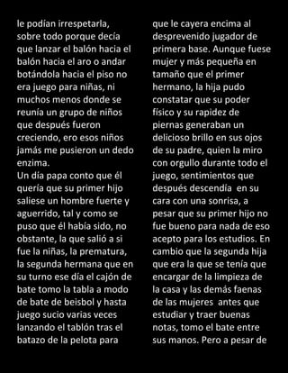 le podían irrespetarla,
sobre todo porque decía
que lanzar el balón hacia el
balón hacia el aro o andar
botándola hacia el piso no
era juego para niñas, ni
muchos menos donde se
reunía un grupo de niños
que después fueron
creciendo, ero esos niños
jamás me pusieron un dedo
enzima.
Un día papa conto que él
quería que su primer hijo
saliese un hombre fuerte y
aguerrido, tal y como se
puso que él había sido, no
obstante, la que salió a si
fue la niñas, la prematura,
la segunda hermana que en
su turno ese día el cajón de
bate tomo la tabla a modo
de bate de beisbol y hasta
juego sucio varias veces
lanzando el tablón tras el
batazo de la pelota para
que le cayera encima al
desprevenido jugador de
primera base. Aunque fuese
mujer y más pequeña en
tamaño que el primer
hermano, la hija pudo
constatar que su poder
físico y su rapidez de
piernas generaban un
delicioso brillo en sus ojos
de su padre, quien la miro
con orgullo durante todo el
juego, sentimientos que
después descendía en su
cara con una sonrisa, a
pesar que su primer hijo no
fue bueno para nada de eso
acepto para los estudios. En
cambio que la segunda hija
que era la que se tenía que
encargar de la limpieza de
la casa y las demás faenas
de las mujeres antes que
estudiar y traer buenas
notas, tomo el bate entre
sus manos. Pero a pesar de
 