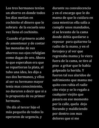 Los tres hermanos tenían
un ahorro en donde todos
los días metían en
cochinito el dinero que le
sobrara de la escuela una
vez lleno el cochinito.
Cuando el primero acabó
de amontonar y de contar
las monedas de sus
ahorros sus ojos refulgían
como dagas de oro. Ahora
lo que esperaban era que
se repartieran la plata, el
tubo una idea, les dijo a
sus dos hermanos, y ellos
al ser su hermano mayor
tenia mas conocimiento,
no duraron a decir que si a
la propuesta de su primer
hermano.
Un día al tercer hijo el
más pequeño de todos lo
operaron de urgencia, y
durante su convalecencia
y en el encargo que le do
mama de que lo cuidara en
casa mientras ella salía a
cumplir unos mandados,
el se levanto de la cama
donde debía quedarse a
reposar para quitarme la
radio de la mano, y en el
forcejeo y al ver que
regresaba mama y lo viera
fuera de la cama, se tiro al
piso a gritar que le había
golpeado la herida. Y
fueron tal sus alaridos de
sufrimiento que mama me
quito con rabia el radie
cito viejo y se lo regalo a
cualquier viejito que
pasara en ese momento
por la calle, quela dejo
llorando y maldiciendo
por dentro con mas
dolores que si me
 