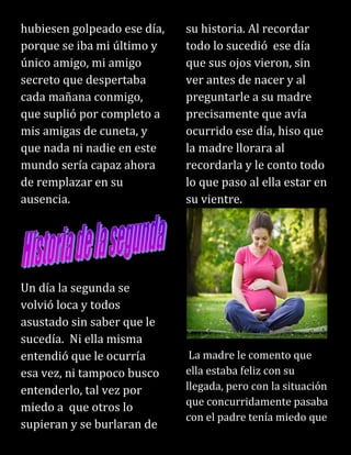 hubiesen golpeado ese día,
porque se iba mi último y
único amigo, mi amigo
secreto que despertaba
cada mañana conmigo,
que suplió por completo a
mis amigas de cuneta, y
que nada ni nadie en este
mundo sería capaz ahora
de remplazar en su
ausencia.
Un día la segunda se
volvió loca y todos
asustado sin saber que le
sucedía. Ni ella misma
entendió que le ocurría
esa vez, ni tampoco busco
entenderlo, tal vez por
miedo a que otros lo
supieran y se burlaran de
su historia. Al recordar
todo lo sucedió ese día
que sus ojos vieron, sin
ver antes de nacer y al
preguntarle a su madre
precisamente que avía
ocurrido ese día, hiso que
la madre llorara al
recordarla y le conto todo
lo que paso al ella estar en
su vientre.
La madre le comento que
ella estaba feliz con su
llegada, pero con la situación
que concurridamente pasaba
con el padre tenía miedo que
 