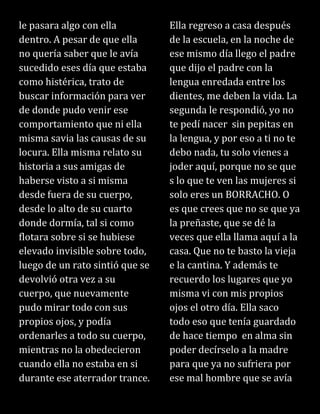 le pasara algo con ella
dentro. A pesar de que ella
no quería saber que le avía
sucedido eses día que estaba
como histérica, trato de
buscar información para ver
de donde pudo venir ese
comportamiento que ni ella
misma savia las causas de su
locura. Ella misma relato su
historia a sus amigas de
haberse visto a si misma
desde fuera de su cuerpo,
desde lo alto de su cuarto
donde dormía, tal si como
flotara sobre si se hubiese
elevado invisible sobre todo,
luego de un rato sintió que se
devolvió otra vez a su
cuerpo, que nuevamente
pudo mirar todo con sus
propios ojos, y podía
ordenarles a todo su cuerpo,
mientras no la obedecieron
cuando ella no estaba en si
durante ese aterrador trance.
Ella regreso a casa después
de la escuela, en la noche de
ese mismo día llego el padre
que dijo el padre con la
lengua enredada entre los
dientes, me deben la vida. La
segunda le respondió, yo no
te pedí nacer sin pepitas en
la lengua, y por eso a ti no te
debo nada, tu solo vienes a
joder aquí, porque no se que
s lo que te ven las mujeres si
solo eres un BORRACHO. O
es que crees que no se que ya
la preñaste, que se dé la
veces que ella llama aquí a la
casa. Que no te basto la vieja
e la cantina. Y además te
recuerdo los lugares que yo
misma vi con mis propios
ojos el otro día. Ella saco
todo eso que tenía guardado
de hace tiempo en alma sin
poder decírselo a la madre
para que ya no sufriera por
ese mal hombre que se avía
 