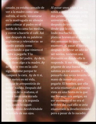 casado, ya estaba cansado de
ver a la madre como una
sufrida, al verla levantarse
en la madrugada en silencio
para colocar al padre en el
borde de la cama las medias,
y correr a hacerle el café. Así
que después de su palabras
explosivas y relevadoras se
quedo parada como
aguardando a que viniera el
padre a pegarle. Y la
respuesta del padre. Ay de ti,
si le dices algo a tu madre. Ay
de ti, si te veo en la calle
siguiéndome porque te
romperé la cara. Ay de ti si,
si te metes en mi vida,
porque te arrepentirás de
haber nacido. Después del
sermón de la mañana, el
padre lanzo una mirada
amenazante a la segunda
hija, quien lo siguió
desafiándolo devolviéndole
la mirada de sus ojos.
Al pasar unos años y los
niños a avían crecido, ya los
dos primeros estaban en la
universidad, la segunda
después de tres encuentros
desde que lo conoció era un
lindo muchacho con dos
platicas breves en el curso de
dos semanas de quien se
enamoro. Al pasar el tiempo
después de llevar un año de
ser novios, tuvieron una
discusión en donde ella le
responde. Si me vas a pegar,
pégame de una buena vez, y
salimos ya ese asunto. Y sin
pensarlo dos veces levanto la
mano de inmediato para
pegarle. El hombre, que ella
se avía enamorado a primera
vista en una fiesta en la que
me llevaron mis amigas, en
ese momento el no era el
hombre del cual ella se avía
enamorado la deseleccionada
pero a pesar de lo sucedió
 