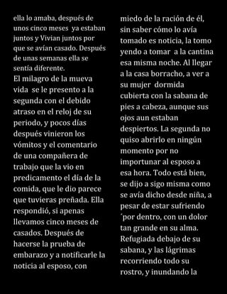 ella lo amaba, después de
unos cinco meses ya estaban
juntos y Vivian juntos por
que se avían casado. Después
de unas semanas ella se
sentía diferente.
El milagro de la mueva
vida se le presento a la
segunda con el debido
atraso en el reloj de su
periodo, y pocos días
después vinieron los
vómitos y el comentario
de una compañera de
trabajo que la vio en
predicamento el día de la
comida, que le dio parece
que tuvieras preñada. Ella
respondió, si apenas
llevamos cinco meses de
casados. Después de
hacerse la prueba de
embarazo y a notificarle la
noticia al esposo, con
miedo de la ración de él,
sin saber cómo lo avía
tomado es noticia, la tomo
yendo a tomar a la cantina
esa misma noche. Al llegar
a la casa borracho, a ver a
su mujer dormida
cubierta con la sabana de
pies a cabeza, aunque sus
ojos aun estaban
despiertos. La segunda no
quiso abrirlo en ningún
momento por no
importunar al esposo a
esa hora. Todo está bien,
se dijo a sigo misma como
se avía dicho desde niña, a
pesar de estar sufriendo
´por dentro, con un dolor
tan grande en su alma.
Refugiada debajo de su
sabana, y las lágrimas
recorriendo todo su
rostro, y inundando la
 