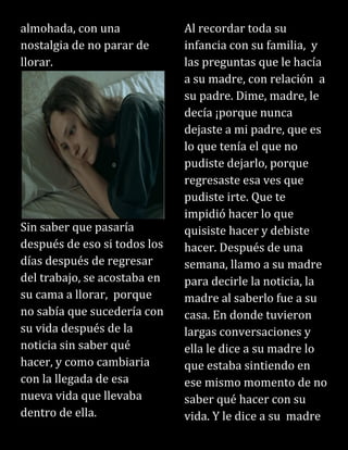 almohada, con una
nostalgia de no parar de
llorar.
Sin saber que pasaría
después de eso si todos los
días después de regresar
del trabajo, se acostaba en
su cama a llorar, porque
no sabía que sucedería con
su vida después de la
noticia sin saber qué
hacer, y como cambiaria
con la llegada de esa
nueva vida que llevaba
dentro de ella.
Al recordar toda su
infancia con su familia, y
las preguntas que le hacía
a su madre, con relación a
su padre. Dime, madre, le
decía ¡porque nunca
dejaste a mi padre, que es
lo que tenía el que no
pudiste dejarlo, porque
regresaste esa ves que
pudiste irte. Que te
impidió hacer lo que
quisiste hacer y debiste
hacer. Después de una
semana, llamo a su madre
para decirle la noticia, la
madre al saberlo fue a su
casa. En donde tuvieron
largas conversaciones y
ella le dice a su madre lo
que estaba sintiendo en
ese mismo momento de no
saber qué hacer con su
vida. Y le dice a su madre
 