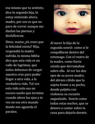 esa mismo que tu sentiste,
dice la segunda hija, lo
estoy sintiendo ahora,
madre, por eso es que no
paro de correr aunque me
duelan las piernas y
desfallezcan.
Dime, mama ¿tú crees que
la felicidad exista? Hija,
respondió la madre
sufrida, la misma biblia
dice que esta vida es un
valle de lagrimas, que
todos debemos de cargar
nuestra cruz para poder
llegar a otra vida, a la
verdadera vida. Tal vez
esta vida solo sea un
oscuro sueño que termina
cuando abres los ojos y te
ves en ese otro mundo
donde nos aguarda el
paraíso.
Al nacer la hija de la
segunda sonrió como si le
cosquillaran dentro del
estomago. Con el rostro de
la madre, como lluvia
salada que derramaban
sobre ella. Al ver los dos
ojos de su joven madre,
del abrazo cálido que la
sujeta frente a su pecho,
donde palpita con
violencia su corazón
angustiado. Sonríe como
todas estas noches, que se
detuvo a cantar sobre la
cuna para dejarla dormir.
 