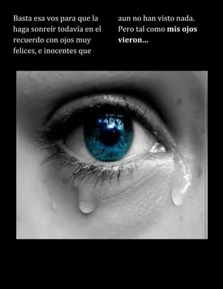 Basta esa vos para que la
haga sonreír todavía en el
recuerdo con ojos muy
felices, e inocentes que
aun no han visto nada.
Pero tal como mis ojos
vieron…
 