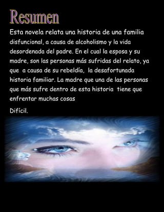 Esta novela relata una historia de una familia
disfuncional, a causa de alcoholismo y la vida
desordenada del padre. En el cual la esposa y su
madre, son las personas más sufridas del relato, ya
que a causa de su rebeldía, la desafortunada
historia familiar. La madre que una de las personas
que más sufre dentro de esta historia tiene que
enfrentar muchas cosas
Difícil.
 