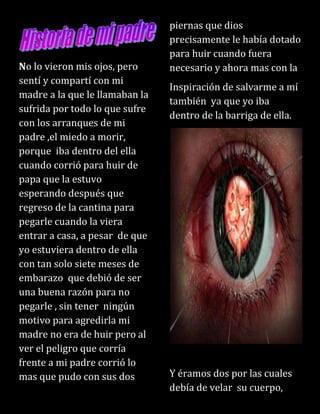No lo vieron mis ojos, pero
sentí y compartí con mi
madre a la que le llamaban la
sufrida por todo lo que sufre
con los arranques de mi
padre ,el miedo a morir,
porque iba dentro del ella
cuando corrió para huir de
papa que la estuvo
esperando después que
regreso de la cantina para
pegarle cuando la viera
entrar a casa, a pesar de que
yo estuviera dentro de ella
con tan solo siete meses de
embarazo que debió de ser
una buena razón para no
pegarle , sin tener ningún
motivo para agredirla mi
madre no era de huir pero al
ver el peligro que corría
frente a mi padre corrió lo
mas que pudo con sus dos
piernas que dios
precisamente le había dotado
para huir cuando fuera
necesario y ahora mas con la
Inspiración de salvarme a mí
también ya que yo iba
dentro de la barriga de ella.
Y éramos dos por las cuales
debía de velar su cuerpo,
 