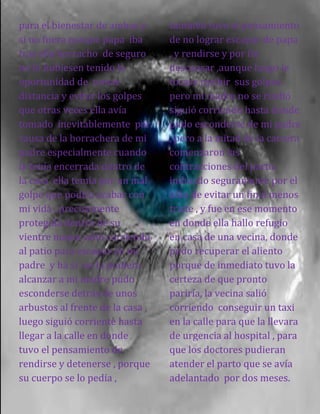 para el bienestar de ambas y
si no fuera porque papa iba
tras ella borracho de seguro
no lo hubiesen tenido la
oportunidad de tomar
distancia y evitar los golpes
que otras veces ella avía
tomado inevitablemente por
causa de la borrachera de mi
padre especialmente cuando
la tenía encerrada dentro de
la casa ella temía por un mal
golpe que podría acabar con
mi vida , precisamente
protegida dentro de su
vientre mama salió corriendo
al patio para escapar de mi
padre y ha si no la pudiera
alcanzar a mi madre pudo
esconderse detrás de unos
arbustos al frente de la casa ,
luego siguió corriente hasta
llegar a la calle en donde
tuvo el pensamiento de
rendirse y detenerse , porque
su cuerpo se lo pedía ,
también tuvo el pensamiento
de no lograr escapar de papa
, y rendirse y por fin
descansar ,aunque luego le
tocase recibir sus golpes .
pero mi madre no se rindió
siguió corriendo hasta donde
pudo esconderse de mi padre
, pero a la mitad de la carrera
comenzaron las
contracciones del parto,
inducido seguramente por el
afán de evitar un final menos
triste , y fue en ese momento
en donde ella hallo refugio
en casa de una vecina, donde
pudo recuperar el aliento
porque de inmediato tuvo la
certeza de que pronto
pariría, la vecina salió
corriendo conseguir un taxi
en la calle para que la llevara
de urgencia al hospital , para
que los doctores pudieran
atender el parto que se avía
adelantado por dos meses.
 