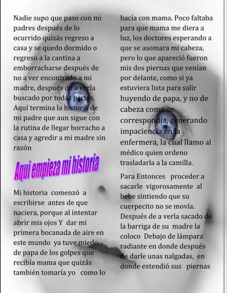 Nadie supo que paso con mi
padres después de lo
ocurrido quizás regreso a
casa y se quedo dormido o
regreso a la cantina a
emborracharse después de
no a ver encontrado a mi
madre, después de a verla
buscado por todas partes.
Aquí termina la historia de
mi padre que aun sigue con
la rutina de llegar borracho a
casa y agredir a mi madre sin
razón
Mi historia comenzó a
escribirse antes de que
naciera, porque al intentar
abrir mis ojos Y dar mi
primera bocanada de aire en
este mundo ya tuve miedo
de papa de los golpes que
recibía mama que quizás
también tomaría yo como lo
hacía con mama. Poco faltaba
para que mama me diera a
luz, los doctores esperando a
que se asomara mi cabeza,
pero lo que apareció fueron
mis dos piernas que venían
por delante, como si ya
estuviera lista para salir
huyendo de papa, y no de
cabeza como se
correspondía, generando
impaciencia en la
enfermera, la cual llamo al
médico quien ordeno
trasladarla a la camilla.
Para Entonces proceder a
sacarle vigorosamente al
bebe sintiendo que su
cuerpecito no se movía.
Después de a verla sacado de
la barriga de su madre la
coloco Debajo de lámpara
radiante en donde después
de darle unas nalgadas, en
donde extendió sus piernas
 