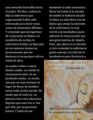 una emoción favorable hacia
el padre. No llore, señora le
dijo la enfermera que
seguramente había sido
entrenada para decir estas
cosas en momentos difíciles.
Y creyendo que las lagrimas
de la paciente se debía a la
condición de su hija, la
enfermera le dijo: su hija está
en las mejores manos no
precisamente por los
doctores si no porque está en
mano de dios.
La madre volteo a mirar
donde estaba su retoño la
cual parecía estar en un
profundo sueño, se sentía
una paz no muy normal en
lugar de llorar de hambre
como todo recién nacido. De
modo que al verla en su
postura tuvo otra silenciosa
lágrima que esta vez sí fue
por ella, por su presente
futuro. Y justo en ese
momento la niña comenzó a
llorar tal como si la mirada
de madre le hubiese tocado
el alma. La niña lloro con un
llanto que atrajo la atención
de la enfermera, la cual
corrió a la incubadora para
admirar la resurrección con
una gran sonrisa de alegría.
Para que ahora si se decidió
a vivir comento la enfermera
quien extrajo a la niña de la
incubadora para llevársela a
su madre para que se aferrara
a la al pezón de su madre quien
apenas sentía los labios de su
hija rozar sus pezones después
de amamantarla la niña se
 