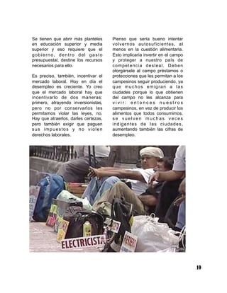 Se tienen que abrir más planteles
en educación superior y media
superior y eso requiere que el
gobierno, dentro del gasto
presupuestal, destine los recursos
necesarios para ello.
Es preciso, también, incentivar el
mercado laboral. Hoy en día el
desempleo es creciente. Yo creo
que el mercado laboral hay que
incentivarlo de dos maneras:
primero, atrayendo inversionistas,
pero no por conservarlos les
permitamos violar las leyes, no.
Hay que atraerlos, darles certezas,
pero también exigir que paguen
sus impuestos y no violen
derechos laborales.
Pienso que sería bueno intentar
volvernos autosuficientes, al
menos en la cuestión alimentaria.
Esto implicaría invertir en el campo
y proteger a nuestro país de
competencia desleal. Deben
otorgársele al campo préstamos o
protecciones que les permitan a los
campesinos seguir produciendo, ya
que muchos emigran a las
ciudades porque lo que obtienen
del campo no les alcanza para
v i v i r : e n t o n c e s n u e s t r o s
campesinos, en vez de producir los
alimentos que todos consumimos,
s e v u e l v e n m u c h a s v e c e s
indigentes de las ciudades,
aumentando también las cifras de
desempleo.
10
 